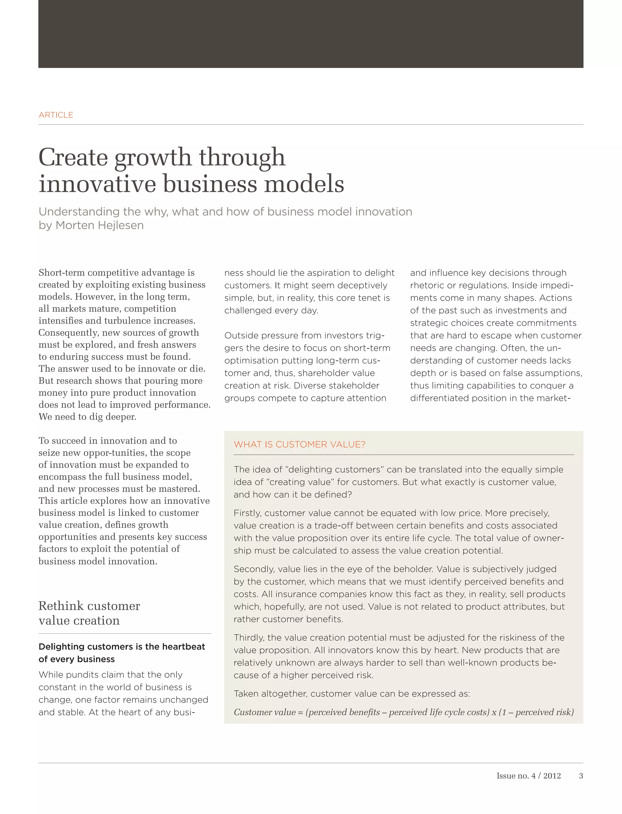 ARTICLE




Create growth through
innovative business models
Understanding the why, what and how of business model innovation
by Morten Hejlesen



Short-term competitive advantage is       ness should lie the aspiration to delight       and influence key decisions through
created by exploiting existing business   customers. It might seem deceptively            rhetoric or regulations. Inside impedi-
models. However, in the long term,        simple, but, in reality, this core tenet is     ments come in many shapes. Actions
all markets mature, competition           challenged every day.                           of the past such as investments and
intensifies and turbulence increases.                                                     strategic choices create commitments
Consequently, new sources of growth       Outside pressure from investors trig-           that are hard to escape when customer
must be explored, and fresh answers       gers the desire to focus on short-term          needs are changing. Often, the un-
to enduring success must be found.        optimisation putting long-term cus-             derstanding of customer needs lacks
The answer used to be innovate or die.    tomer and, thus, shareholder value              depth or is based on false assumptions,
But research shows that pouring more
                                          creation at risk. Diverse stakeholder           thus limiting capabilities to conquer a
money into pure product innovation
                                          groups compete to capture attention             differentiated position in the market-
does not lead to improved performance.
We need to dig deeper.

To succeed in innovation and to             WHAT IS CUSTOMER VALUE?
seize new oppor-tunities, the scope
of innovation must be expanded to
                                            The idea of ”delighting customers” can be translated into the equally simple
encompass the full business model,
                                            idea of ”creating value” for customers. But what exactly is customer value,
and new processes must be mastered.
                                            and how can it be defined?
This article explores how an innovative
business model is linked to customer        Firstly, customer value cannot be equated with low price. More precisely,
value creation, defines growth              value creation is a trade-off between certain benefits and costs associated
opportunities and presents key success      with the value proposition over its entire life cycle. The total value of owner-
factors to exploit the potential of         ship must be calculated to assess the value creation potential.
business model innovation.
                                            Secondly, value lies in the eye of the beholder. Value is subjectively judged
                                            by the customer, which means that we must identify perceived benefits and
                                            costs. All insurance companies know this fact as they, in reality, sell products
Rethink customer                            which, hopefully, are not used. Value is not related to product attributes, but
value creation                              rather customer benefits.

                                            Thirdly, the value creation potential must be adjusted for the riskiness of the
Delighting customers is the heartbeat       value proposition. All innovators know this by heart. New products that are
of every business                           relatively unknown are always harder to sell than well-known products be-
While pundits claim that the only           cause of a higher perceived risk.
constant in the world of business is
                                            Taken altogether, customer value can be expressed as:
change, one factor remains unchanged
and stable. At the heart of any busi-       Customer value = (perceived benefits – perceived life cycle costs) x (1 – perceived risk)




                                                                                                                Issue no. 4 / 2012      3
 