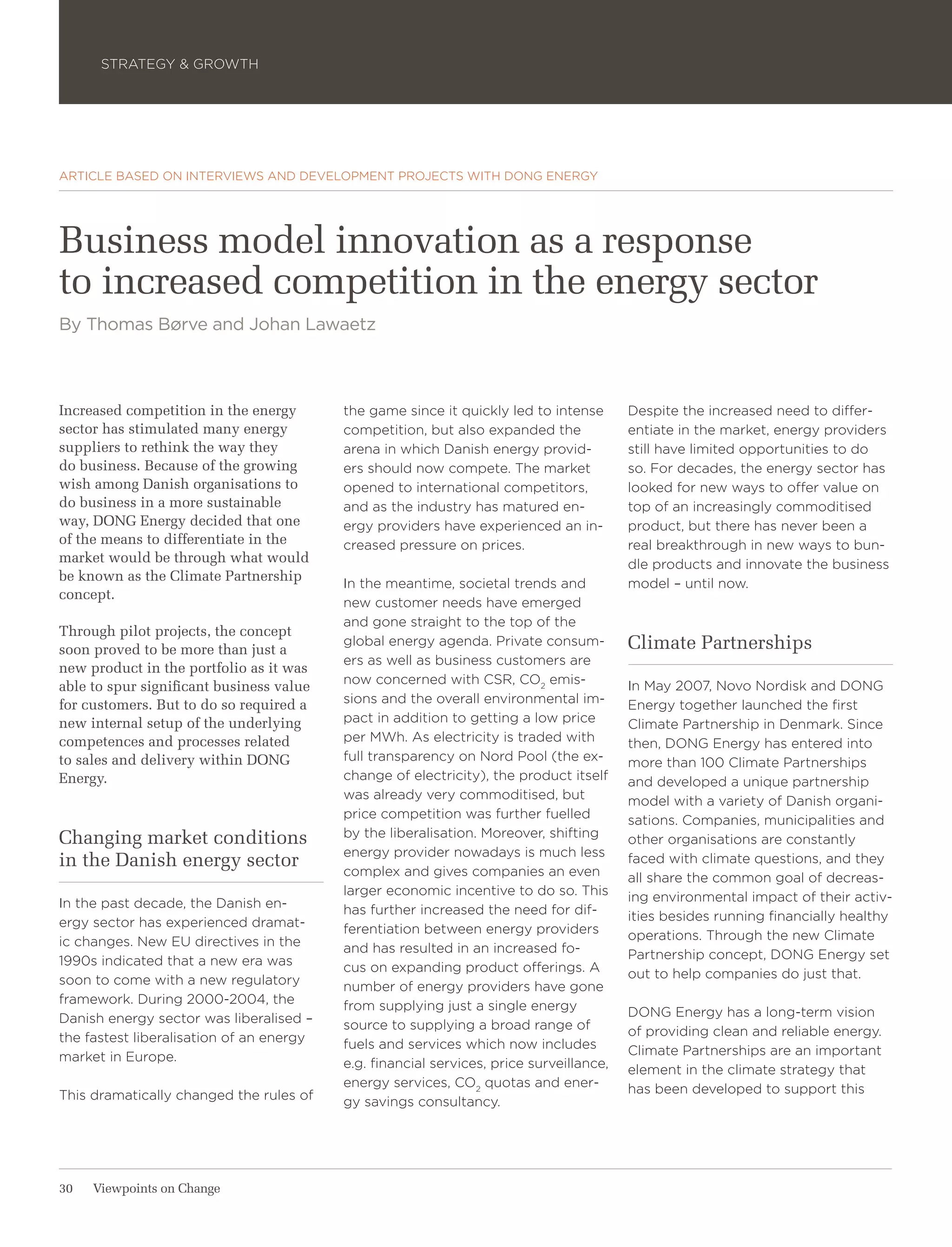 STRATEGY & GROWTH




ARTICLE BASED ON INTERVIEWS AND DEVELOPMENT PROJECTS WITH DONG ENERGY




Business model innovation as a response
to increased competition in the energy sector
By Thomas Børve and Johan Lawaetz



Increased competition in the energy       the game since it quickly led to intense       Despite the increased need to differ-
sector has stimulated many energy         competition, but also expanded the             entiate in the market, energy providers
suppliers to rethink the way they         arena in which Danish energy provid-           still have limited opportunities to do
do business. Because of the growing       ers should now compete. The market             so. For decades, the energy sector has
wish among Danish organisations to        opened to international competitors,           looked for new ways to offer value on
do business in a more sustainable         and as the industry has matured en-            top of an increasingly commoditised
way, DONG Energy decided that one         ergy providers have experienced an in-         product, but there has never been a
of the means to differentiate in the      creased pressure on prices.                    real breakthrough in new ways to bun-
market would be through what would                                                       dle products and innovate the business
be known as the Climate Partnership
                                          In the meantime, societal trends and           model – until now.
concept.
                                          new customer needs have emerged
                                          and gone straight to the top of the
Through pilot projects, the concept
soon proved to be more than just a
                                          global energy agenda. Private consum-          Climate Partnerships
                                          ers as well as business customers are
new product in the portfolio as it was
                                          now concerned with CSR, CO2 emis-              In May 2007, Novo Nordisk and DONG
able to spur significant business value
for customers. But to do so required a    sions and the overall environmental im-        Energy together launched the first
new internal setup of the underlying      pact in addition to getting a low price        Climate Partnership in Denmark. Since
competences and processes related         per MWh. As electricity is traded with         then, DONG Energy has entered into
to sales and delivery within DONG         full transparency on Nord Pool (the ex-        more than 100 Climate Partnerships
Energy.                                   change of electricity), the product itself     and developed a unique partnership
                                          was already very commoditised, but             model with a variety of Danish organi-
                                          price competition was further fuelled          sations. Companies, municipalities and
Changing market conditions                by the liberalisation. Moreover, shifting      other organisations are constantly
                                          energy provider nowadays is much less
in the Danish energy sector                                                              faced with climate questions, and they
                                          complex and gives companies an even            all share the common goal of decreas-
                                          larger economic incentive to do so. This       ing environmental impact of their activ-
In the past decade, the Danish en-        has further increased the need for dif-
ergy sector has experienced dramat-                                                      ities besides running financially healthy
                                          ferentiation between energy providers          operations. Through the new Climate
ic changes. New EU directives in the      and has resulted in an increased fo-
1990s indicated that a new era was                                                       Partnership concept, DONG Energy set
                                          cus on expanding product offerings. A          out to help companies do just that.
soon to come with a new regulatory        number of energy providers have gone
framework. During 2000-2004, the          from supplying just a single energy
Danish energy sector was liberalised –                                                   DONG Energy has a long-term vision
                                          source to supplying a broad range of           of providing clean and reliable energy.
the fastest liberalisation of an energy   fuels and services which now includes
market in Europe.                                                                        Climate Partnerships are an important
                                          e.g. financial services, price surveillance,   element in the climate strategy that
                                          energy services, CO2 quotas and ener-          has been developed to support this
This dramatically changed the rules of    gy savings consultancy.




30   Viewpoints on Change
 