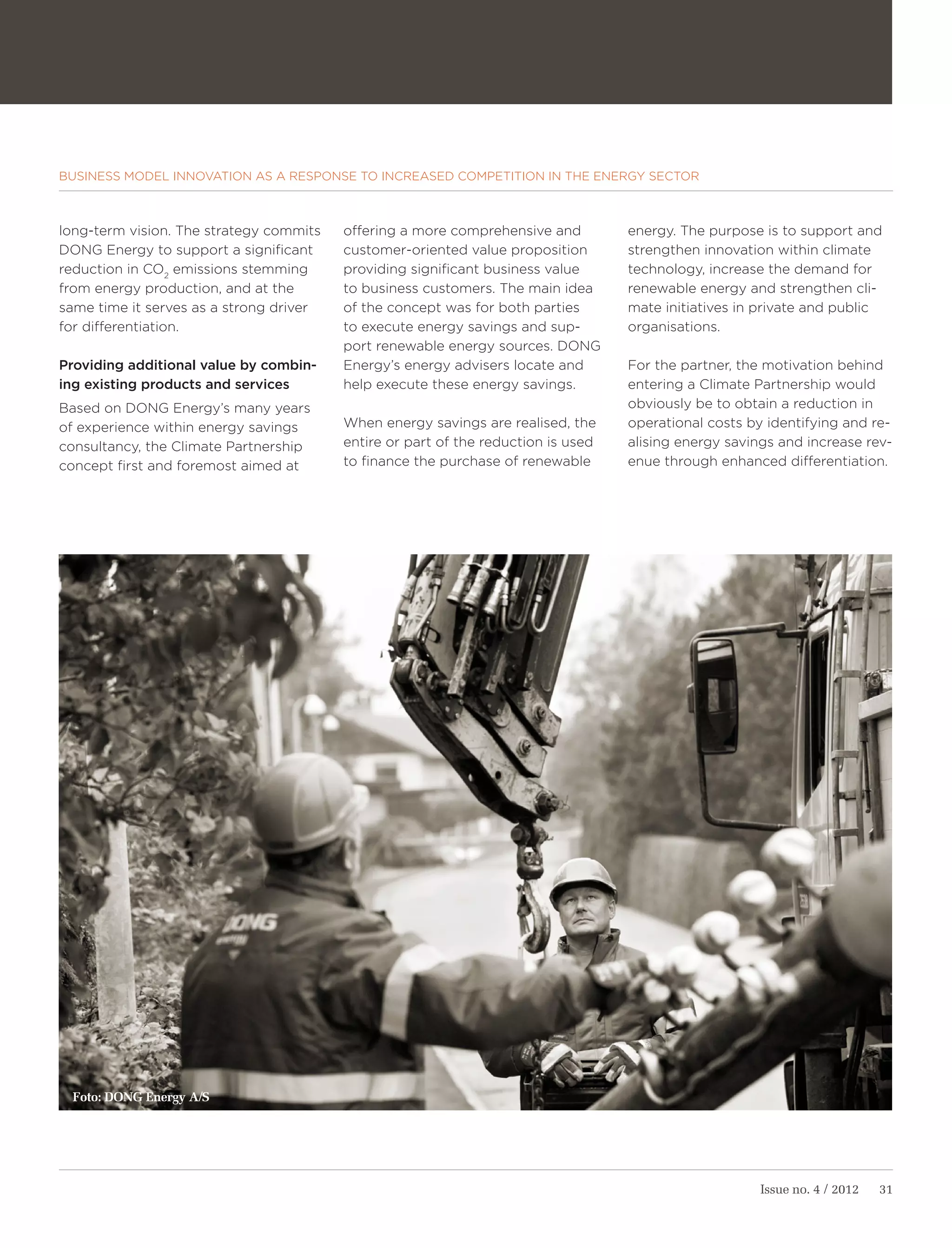 BUSINESS MODEL INNOVATION AS A RESPONSE TO INCREASED COMPETITION IN THE ENERGY SECTOR



long-term vision. The strategy commits   offering a more comprehensive and         energy. The purpose is to support and
DONG Energy to support a significant     customer-oriented value proposition       strengthen innovation within climate
reduction in CO2 emissions stemming      providing significant business value      technology, increase the demand for
from energy production, and at the       to business customers. The main idea      renewable energy and strengthen cli-
same time it serves as a strong driver   of the concept was for both parties       mate initiatives in private and public
for differentiation.                     to execute energy savings and sup-        organisations.
                                         port renewable energy sources. DONG
Providing additional value by combin-    Energy’s energy advisers locate and       For the partner, the motivation behind
ing existing products and services       help execute these energy savings.        entering a Climate Partnership would
Based on DONG Energy’s many years                                                  obviously be to obtain a reduction in
of experience within energy savings      When energy savings are realised, the     operational costs by identifying and re-
consultancy, the Climate Partnership     entire or part of the reduction is used   alising energy savings and increase rev-
concept first and foremost aimed at      to finance the purchase of renewable      enue through enhanced differentiation.




 Foto: DONG Energy A/S




                                                                                                       Issue no. 4 / 2012   31
 