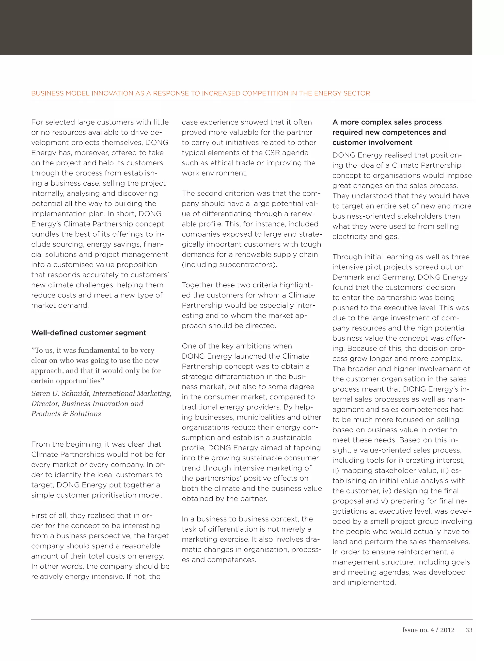 BUSINESS MODEL INNOVATION AS A RESPONSE TO INCREASED COMPETITION IN THE ENERGY SECTOR



For selected large customers with little     case experience showed that it often         A more complex sales process
or no resources available to drive de-       proved more valuable for the partner         required new competences and
velopment projects themselves, DONG          to carry out initiatives related to other    customer involvement
Energy has, moreover, offered to take        typical elements of the CSR agenda           DONG Energy realised that position-
on the project and help its customers        such as ethical trade or improving the       ing the idea of a Climate Partnership
through the process from establish-          work environment.                            concept to organisations would impose
ing a business case, selling the project                                                  great changes on the sales process.
internally, analysing and discovering        The second criterion was that the com-       They understood that they would have
potential all the way to building the        pany should have a large potential val-      to target an entire set of new and more
implementation plan. In short, DONG          ue of differentiating through a renew-       business-oriented stakeholders than
Energy’s Climate Partnership concept         able profile. This, for instance, included   what they were used to from selling
bundles the best of its offerings to in-     companies exposed to large and strate-       electricity and gas.
clude sourcing, energy savings, finan-       gically important customers with tough
cial solutions and project management        demands for a renewable supply chain         Through initial learning as well as three
into a customised value proposition          (including subcontractors).                  intensive pilot projects spread out on
that responds accurately to customers’                                                    Denmark and Germany, DONG Energy
new climate challenges, helping them         Together these two criteria highlight-       found that the customers’ decision
reduce costs and meet a new type of          ed the customers for whom a Climate          to enter the partnership was being
market demand.                               Partnership would be especially inter-       pushed to the executive level. This was
                                             esting and to whom the market ap-            due to the large investment of com-
                                             proach should be directed.                   pany resources and the high potential
Well-defined customer segment
                                                                                          business value the concept was offer-
                                             One of the key ambitions when                ing. Because of this, the decision pro-
”To us, it was fundamental to be very
                                             DONG Energy launched the Climate             cess grew longer and more complex.
clear on who was going to use the new
                                             Partnership concept was to obtain a          The broader and higher involvement of
approach, and that it would only be for
                                             strategic differentiation in the busi-       the customer organisation in the sales
certain opportunities”
                                             ness market, but also to some degree         process meant that DONG Energy’s in-
Søren U. Schmidt, International Marketing,   in the consumer market, compared to          ternal sales processes as well as man-
Director, Business Innovation and            traditional energy providers. By help-       agement and sales competences had
Products & Solutions                         ing businesses, municipalities and other     to be much more focused on selling
                                             organisations reduce their energy con-       based on business value in order to
                                             sumption and establish a sustainable         meet these needs. Based on this in-
From the beginning, it was clear that        profile, DONG Energy aimed at tapping        sight, a value-oriented sales process,
Climate Partnerships would not be for        into the growing sustainable consumer        including tools for i) creating interest,
every market or every company. In or-        trend through intensive marketing of         ii) mapping stakeholder value, iii) es-
der to identify the ideal customers to       the partnerships’ positive effects on        tablishing an initial value analysis with
target, DONG Energy put together a           both the climate and the business value      the customer, iv) designing the final
simple customer prioritisation model.        obtained by the partner.                     proposal and v) preparing for final ne-
                                                                                          gotiations at executive level, was devel-
First of all, they realised that in or-      In a business to business context, the       oped by a small project group involving
der for the concept to be interesting        task of differentiation is not merely a      the people who would actually have to
from a business perspective, the target      marketing exercise. It also involves dra-    lead and perform the sales themselves.
company should spend a reasonable            matic changes in organisation, process-      In order to ensure reinforcement, a
amount of their total costs on energy.       es and competences.                          management structure, including goals
In other words, the company should be
                                                                                          and meeting agendas, was developed
relatively energy intensive. If not, the
                                                                                          and implemented.




                                                                                                              Issue no. 4 / 2012   33
 