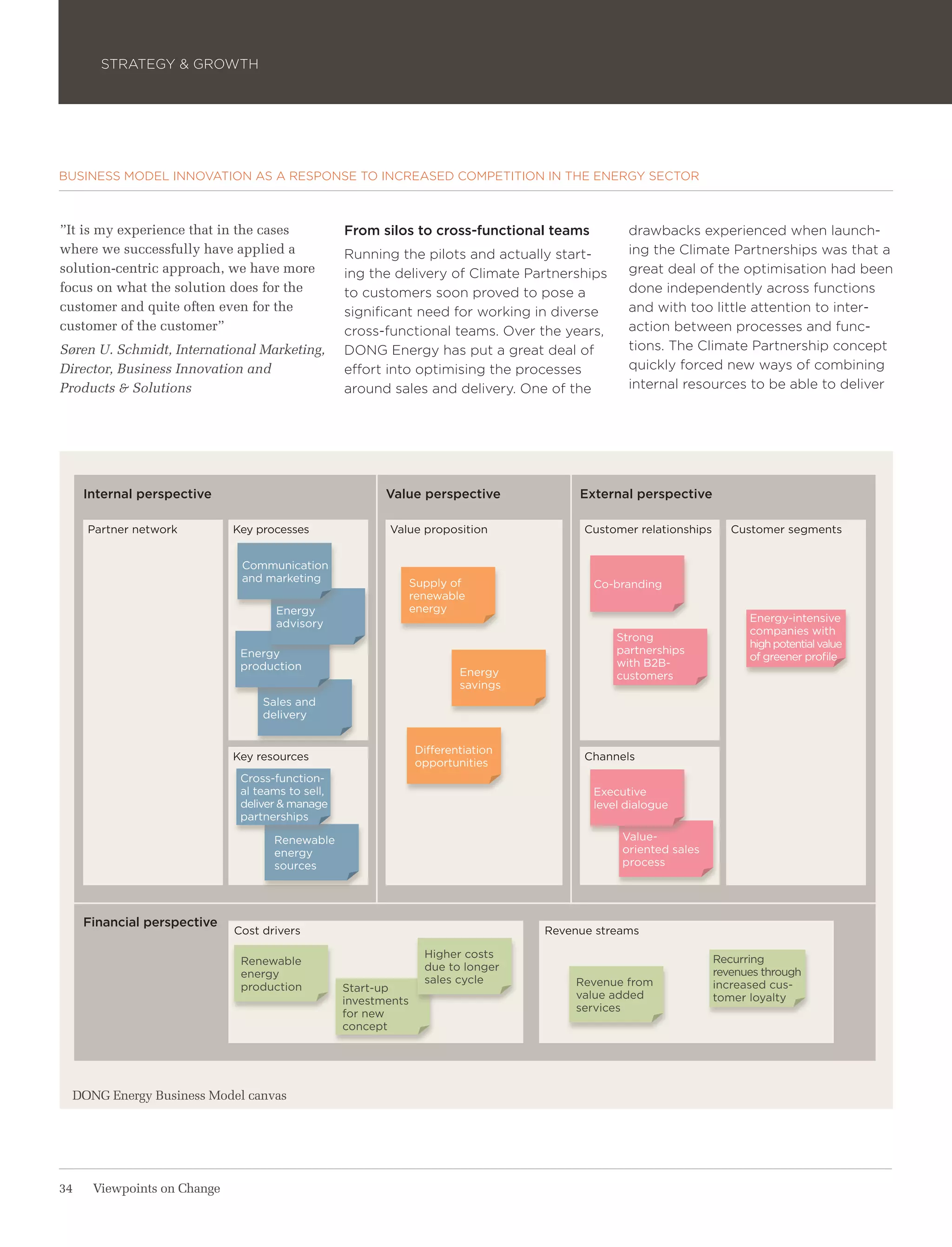 STRATEGY & GROWTH




BUSINESS MODEL INNOVATION AS A RESPONSE TO INCREASED COMPETITION IN THE ENERGY SECTOR



”It is my experience that in the cases            From silos to cross-functional teams         drawbacks experienced when launch-
where we successfully have applied a              Running the pilots and actually start-       ing the Climate Partnerships was that a
solution-centric approach, we have more           ing the delivery of Climate Partnerships     great deal of the optimisation had been
focus on what the solution does for the           to customers soon proved to pose a           done independently across functions
customer and quite often even for the             significant need for working in diverse      and with too little attention to inter-
customer of the customer”                         cross-functional teams. Over the years,      action between processes and func-
Søren U. Schmidt, International Marketing,        DONG Energy has put a great deal of          tions. The Climate Partnership concept
Director, Business Innovation and                 effort into optimising the processes         quickly forced new ways of combining
Products & Solutions                              around sales and delivery. One of the        internal resources to be able to deliver




     Internal perspective                                Value perspective             External perspective

     Partner network         Key processes               Value proposition              Customer relationships      Customer segments


                              Communication
                              and marketing                     Supply of                Co-branding
                                                                renewable
                                    Energy                      energy
                                    advisory                                                                           Energy-intensive
                                                                                                                       companies with
                                                                                             Strong
                                                                                                                       high potential value
                              Energy                                                         partnerships
                                                                                                                       of greener profile
                              production                                                     with B2B-
                                                                        Energy               customers
                                                                        savings
                                  Sales and
                                  delivery


                                                                Differentiation
                             Key resources                                              Channels
                                                                opportunities
                              Cross-function-
                              al teams to sell,                                          Executive
                              deliver & manage                                           level dialogue
                              partnerships

                                    Renewable                                                 Value-
                                    energy                                                    oriented sales
                                    sources                                                   process




     Financial perspective
                             Cost drivers                                         Revenue streams

                                                                  Higher costs                                   Recurring
                              Renewable
                                                                  due to longer                                  revenues through
                              energy
                                                                  sales cycle         Revenue from               increased cus-
                              production          Start-up
                                                                                      value added                tomer loyalty
                                                  investments
                                                                                      services
                                                  for new
                                                  concept




  DONG Energy Business Model canvas




34    Viewpoints on Change
 