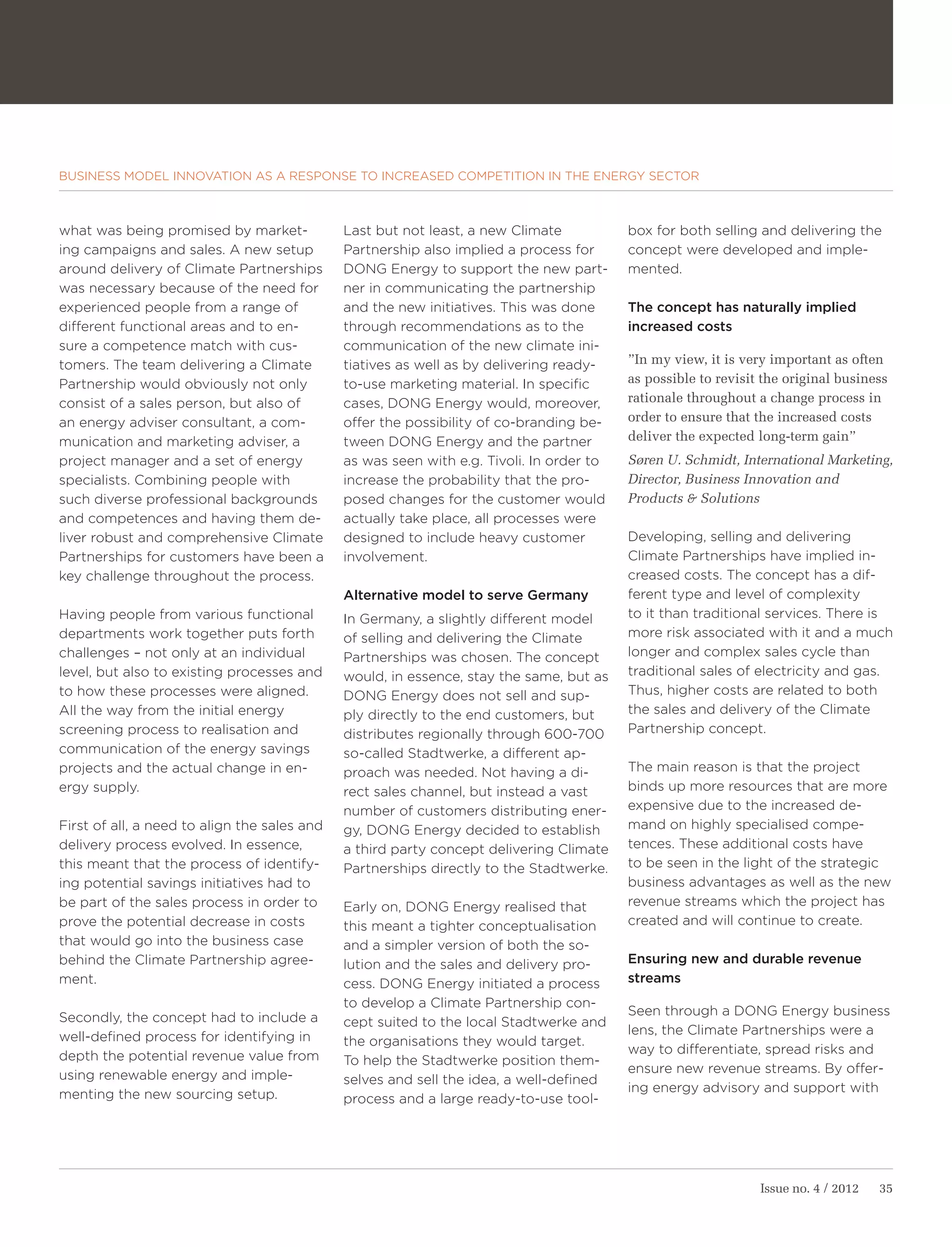 BUSINESS MODEL INNOVATION AS A RESPONSE TO INCREASED COMPETITION IN THE ENERGY SECTOR



what was being promised by market-            Last but not least, a new Climate           box for both selling and delivering the
ing campaigns and sales. A new setup          Partnership also implied a process for      concept were developed and imple-
around delivery of Climate Partnerships       DONG Energy to support the new part-        mented.
was necessary because of the need for         ner in communicating the partnership
experienced people from a range of            and the new initiatives. This was done      The concept has naturally implied
different functional areas and to en-         through recommendations as to the           increased costs
sure a competence match with cus-             communication of the new climate ini-
tomers. The team delivering a Climate         tiatives as well as by delivering ready-    ”In my view, it is very important as often
Partnership would obviously not only          to-use marketing material. In specific      as possible to revisit the original business
consist of a sales person, but also of        cases, DONG Energy would, moreover,         rationale throughout a change process in
an energy adviser consultant, a com-          offer the possibility of co-branding be-    order to ensure that the increased costs
munication and marketing adviser, a           tween DONG Energy and the partner           deliver the expected long-term gain”
project manager and a set of energy           as was seen with e.g. Tivoli. In order to   Søren U. Schmidt, International Marketing,
specialists. Combining people with            increase the probability that the pro-      Director, Business Innovation and
such diverse professional backgrounds         posed changes for the customer would        Products & Solutions
and competences and having them de-           actually take place, all processes were
liver robust and comprehensive Climate        designed to include heavy customer          Developing, selling and delivering
Partnerships for customers have been a        involvement.                                Climate Partnerships have implied in-
key challenge throughout the process.                                                     creased costs. The concept has a dif-
                                              Alternative model to serve Germany          ferent type and level of complexity
Having people from various functional         In Germany, a slightly different model      to it than traditional services. There is
departments work together puts forth          of selling and delivering the Climate       more risk associated with it and a much
challenges – not only at an individual        Partnerships was chosen. The concept        longer and complex sales cycle than
level, but also to existing processes and     would, in essence, stay the same, but as    traditional sales of electricity and gas.
to how these processes were aligned.          DONG Energy does not sell and sup-          Thus, higher costs are related to both
All the way from the initial energy           ply directly to the end customers, but      the sales and delivery of the Climate
screening process to realisation and          distributes regionally through 600-700      Partnership concept.
communication of the energy savings           so-called Stadtwerke, a different ap-
projects and the actual change in en-         proach was needed. Not having a di-         The main reason is that the project
ergy supply.                                  rect sales channel, but instead a vast      binds up more resources that are more
                                              number of customers distributing ener-      expensive due to the increased de-
First of all, a need to align the sales and   gy, DONG Energy decided to establish        mand on highly specialised compe-
delivery process evolved. In essence,         a third party concept delivering Climate    tences. These additional costs have
this meant that the process of identify-      Partnerships directly to the Stadtwerke.    to be seen in the light of the strategic
ing potential savings initiatives had to                                                  business advantages as well as the new
be part of the sales process in order to      Early on, DONG Energy realised that         revenue streams which the project has
prove the potential decrease in costs         this meant a tighter conceptualisation      created and will continue to create.
that would go into the business case          and a simpler version of both the so-
behind the Climate Partnership agree-         lution and the sales and delivery pro-      Ensuring new and durable revenue
ment.                                         cess. DONG Energy initiated a process       streams
                                              to develop a Climate Partnership con-
Secondly, the concept had to include a                                                    Seen through a DONG Energy business
                                              cept suited to the local Stadtwerke and
well-defined process for identifying in                                                   lens, the Climate Partnerships were a
                                              the organisations they would target.
depth the potential revenue value from                                                    way to differentiate, spread risks and
                                              To help the Stadtwerke position them-
using renewable energy and imple-                                                         ensure new revenue streams. By offer-
                                              selves and sell the idea, a well-defined
menting the new sourcing setup.                                                           ing energy advisory and support with
                                              process and a large ready-to-use tool-




                                                                                                                Issue no. 4 / 2012   35
 