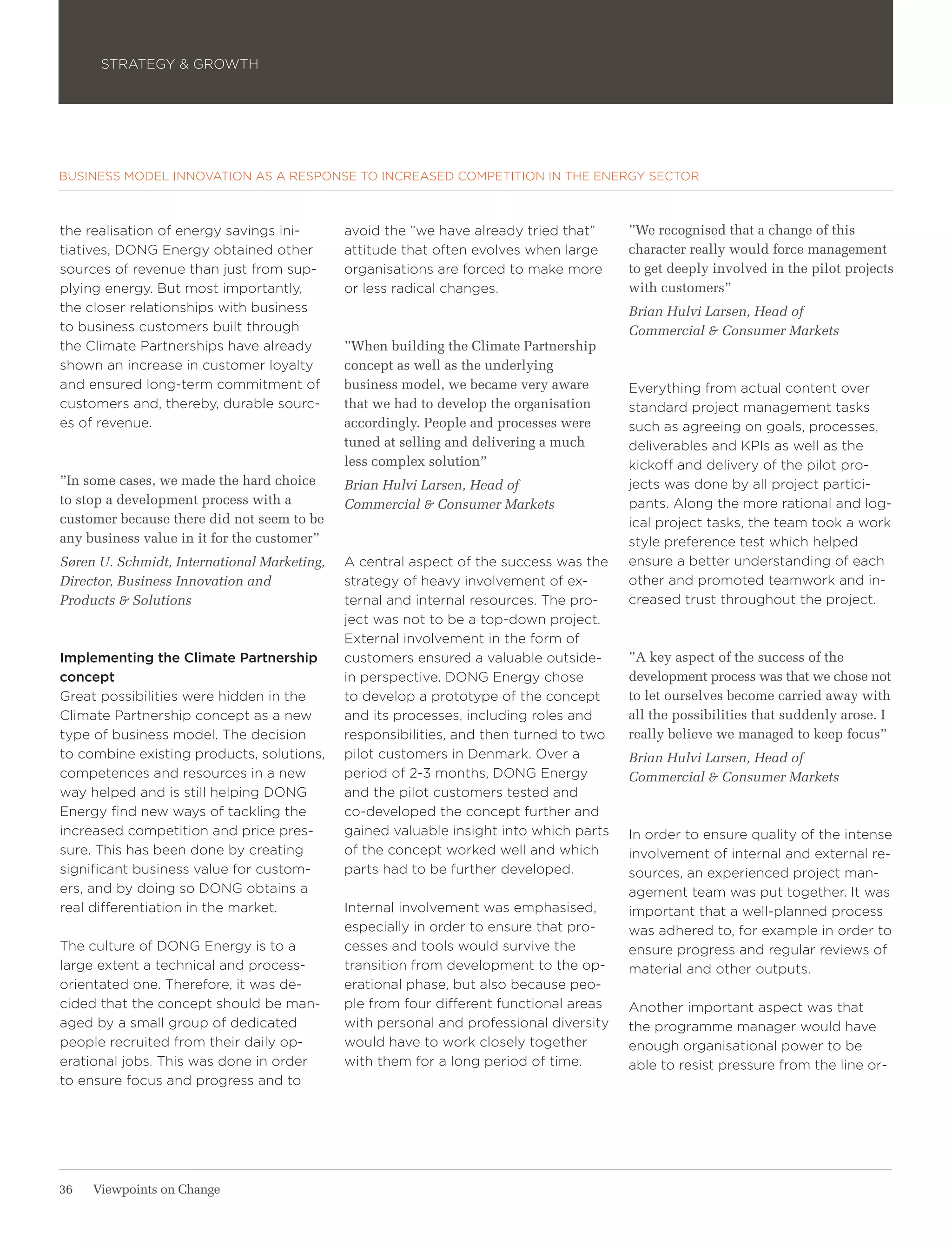 STRATEGY & GROWTH




BUSINESS MODEL INNOVATION AS A RESPONSE TO INCREASED COMPETITION IN THE ENERGY SECTOR



the realisation of energy savings ini-       avoid the ”we have already tried that”     ”We recognised that a change of this
tiatives, DONG Energy obtained other         attitude that often evolves when large     character really would force management
sources of revenue than just from sup-       organisations are forced to make more      to get deeply involved in the pilot projects
plying energy. But most importantly,         or less radical changes.                   with customers”
the closer relationships with business                                                  Brian Hulvi Larsen, Head of
to business customers built through                                                     Commercial & Consumer Markets
the Climate Partnerships have already        ”When building the Climate Partnership
shown an increase in customer loyalty        concept as well as the underlying
and ensured long-term commitment of          business model, we became very aware       Everything from actual content over
customers and, thereby, durable sourc-       that we had to develop the organisation    standard project management tasks
es of revenue.                               accordingly. People and processes were     such as agreeing on goals, processes,
                                             tuned at selling and delivering a much     deliverables and KPIs as well as the
                                             less complex solution”                     kickoff and delivery of the pilot pro-
”In some cases, we made the hard choice      Brian Hulvi Larsen, Head of                jects was done by all project partici-
to stop a development process with a         Commercial & Consumer Markets              pants. Along the more rational and log-
customer because there did not seem to be                                               ical project tasks, the team took a work
any business value in it for the customer”                                              style preference test which helped
Søren U. Schmidt, International Marketing,   A central aspect of the success was the    ensure a better understanding of each
Director, Business Innovation and            strategy of heavy involvement of ex-       other and promoted teamwork and in-
Products & Solutions                         ternal and internal resources. The pro-    creased trust throughout the project.
                                             ject was not to be a top-down project.
                                             External involvement in the form of
Implementing the Climate Partnership         customers ensured a valuable outside-      ”A key aspect of the success of the
concept                                      in perspective. DONG Energy chose          development process was that we chose not
Great possibilities were hidden in the       to develop a prototype of the concept      to let ourselves become carried away with
Climate Partnership concept as a new         and its processes, including roles and     all the possibilities that suddenly arose. I
type of business model. The decision         responsibilities, and then turned to two   really believe we managed to keep focus”
to combine existing products, solutions,     pilot customers in Denmark. Over a         Brian Hulvi Larsen, Head of
competences and resources in a new           period of 2-3 months, DONG Energy          Commercial & Consumer Markets
way helped and is still helping DONG         and the pilot customers tested and
Energy find new ways of tackling the         co-developed the concept further and
increased competition and price pres-        gained valuable insight into which parts   In order to ensure quality of the intense
sure. This has been done by creating         of the concept worked well and which       involvement of internal and external re-
significant business value for custom-       parts had to be further developed.         sources, an experienced project man-
ers, and by doing so DONG obtains a                                                     agement team was put together. It was
real differentiation in the market.          Internal involvement was emphasised,       important that a well-planned process
                                             especially in order to ensure that pro-    was adhered to, for example in order to
The culture of DONG Energy is to a           cesses and tools would survive the         ensure progress and regular reviews of
large extent a technical and process-        transition from development to the op-     material and other outputs.
orientated one. Therefore, it was de-        erational phase, but also because peo-
cided that the concept should be man-        ple from four different functional areas   Another important aspect was that
aged by a small group of dedicated           with personal and professional diversity   the programme manager would have
people recruited from their daily op-        would have to work closely together        enough organisational power to be
erational jobs. This was done in order       with them for a long period of time.       able to resist pressure from the line or-
to ensure focus and progress and to




36   Viewpoints on Change
 
