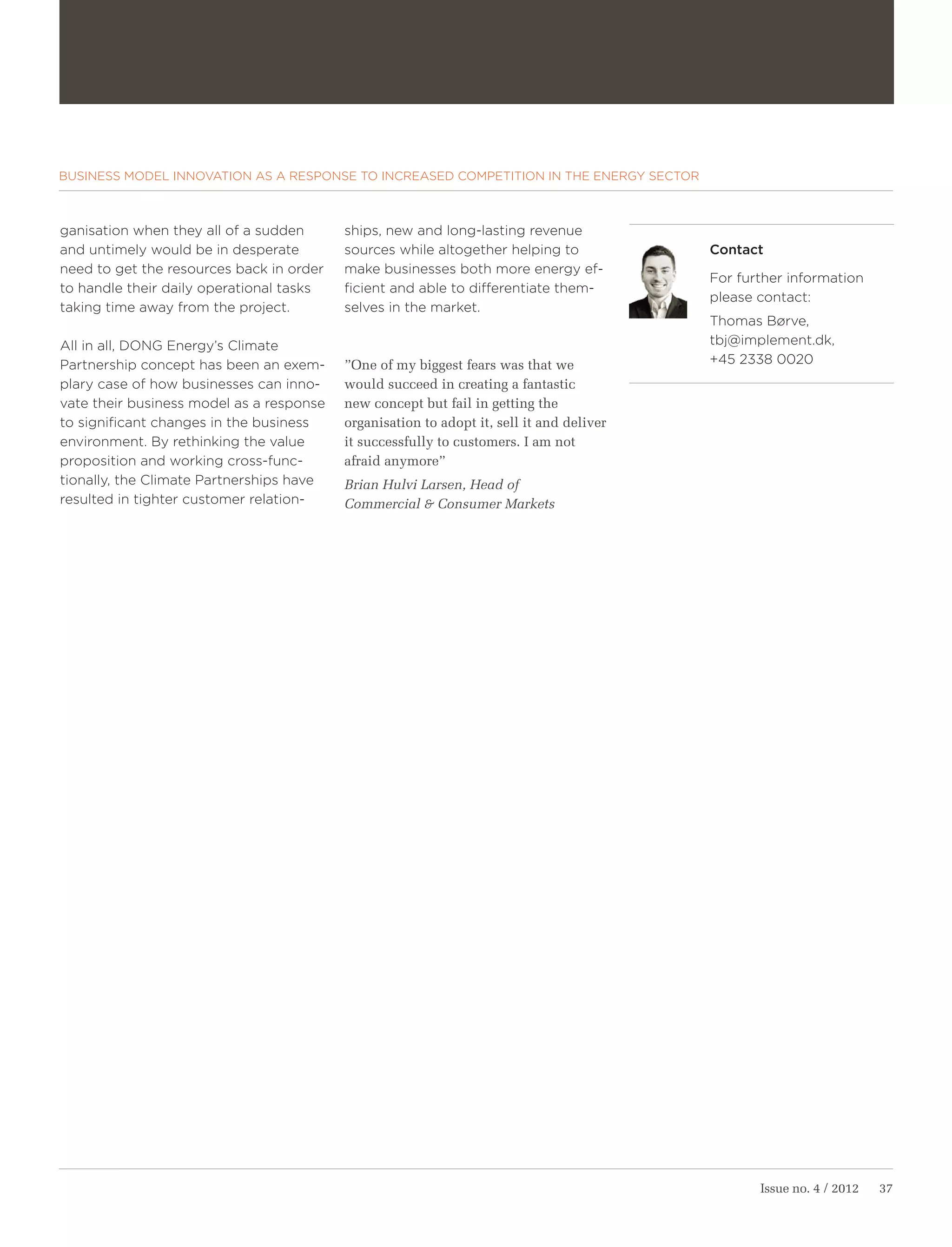 BUSINESS MODEL INNOVATION AS A RESPONSE TO INCREASED COMPETITION IN THE ENERGY SECTOR



ganisation when they all of a sudden      ships, new and long-lasting revenue
and untimely would be in desperate        sources while altogether helping to             Contact
need to get the resources back in order   make businesses both more energy ef-
                                                                                          For further information
to handle their daily operational tasks   ficient and able to differentiate them-
                                                                                          please contact:
taking time away from the project.        selves in the market.
                                                                                          Thomas Børve,
All in all, DONG Energy’s Climate                                                         tbj@implement.dk,
Partnership concept has been an exem-     ”One of my biggest fears was that we            +45 2338 0020
plary case of how businesses can inno-    would succeed in creating a fantastic
vate their business model as a response   new concept but fail in getting the
to significant changes in the business    organisation to adopt it, sell it and deliver
environment. By rethinking the value      it successfully to customers. I am not
proposition and working cross-func-       afraid anymore”
tionally, the Climate Partnerships have   Brian Hulvi Larsen, Head of
resulted in tighter customer relation-    Commercial & Consumer Markets




                                                                                                 Issue no. 4 / 2012   37
 
