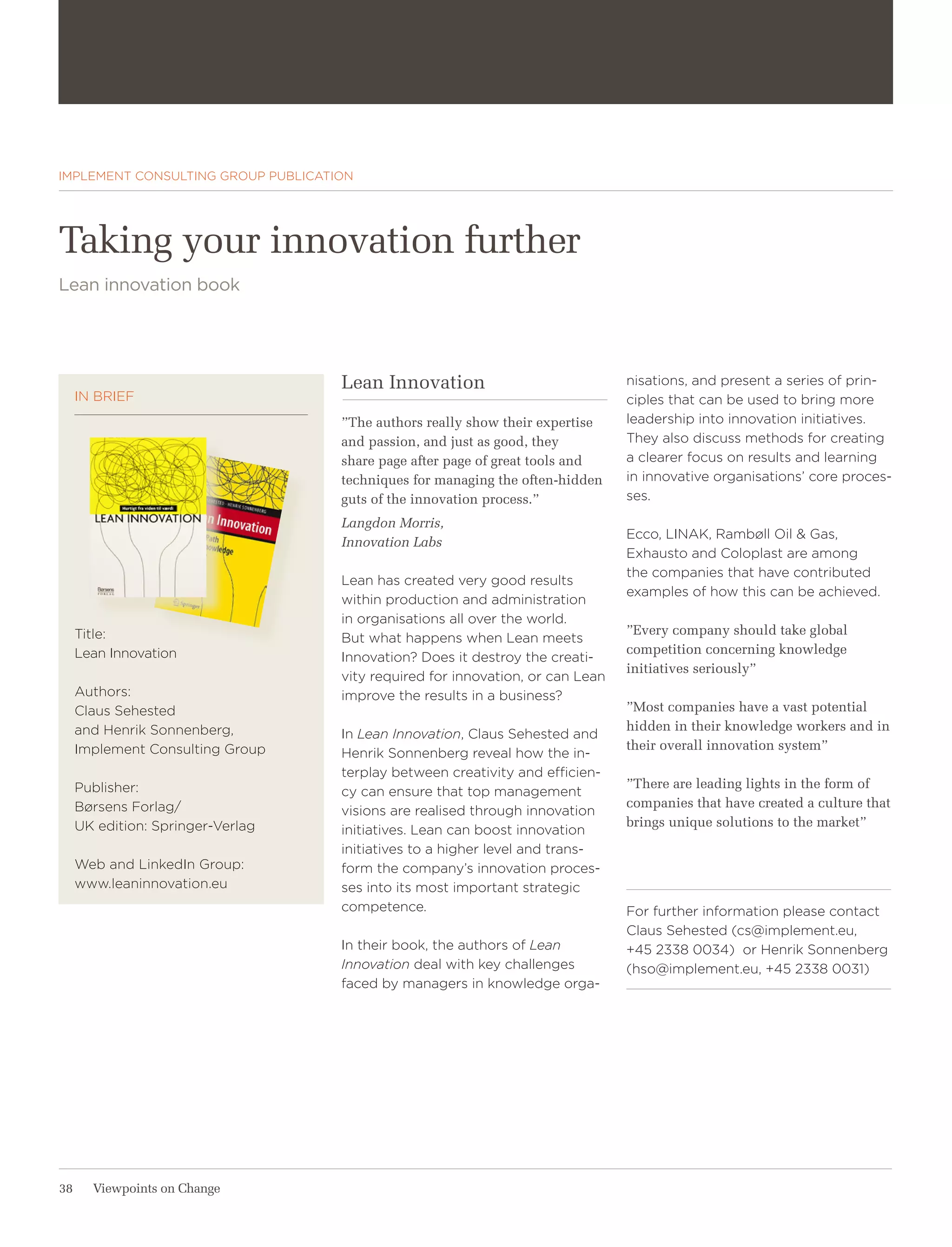 STRATEGY & GROWTH




IMPLEMENT CONSULTING GROUP PUBLICATION




Taking your innovation further
Lean innovation book




                                    Lean Innovation                             nisations, and present a series of prin-
     IN BRIEF                                                                   ciples that can be used to bring more
                                    ”The authors really show their expertise    leadership into innovation initiatives.
                                    and passion, and just as good, they         They also discuss methods for creating
                                    share page after page of great tools and    a clearer focus on results and learning
                                    techniques for managing the often-hidden    in innovative organisations’ core proces-
                                    guts of the innovation process.”            ses.
                                    Langdon Morris,
                                                                                Ecco, LINAK, Rambøll Oil & Gas,
                                    Innovation Labs
                                                                                Exhausto and Coloplast are among
                                                                                the companies that have contributed
                                    Lean has created very good results
                                                                                examples of how this can be achieved.
                                    within production and administration
                                    in organisations all over the world.
     Title:                                                                     ”Every company should take global
                                    But what happens when Lean meets
     Lean Innovation                                                            competition concerning knowledge
                                    Innovation? Does it destroy the creati-
                                                                                initiatives seriously”
                                    vity required for innovation, or can Lean
     Authors:                       improve the results in a business?
     Claus Sehested                                                             ”Most companies have a vast potential
     and Henrik Sonnenberg,                                                     hidden in their knowledge workers and in
                                    In Lean Innovation, Claus Sehested and
     Implement Consulting Group                                                 their overall innovation system”
                                    Henrik Sonnenberg reveal how the in-
                                    terplay between creativity and efficien-
     Publisher:                                                                 ”There are leading lights in the form of
                                    cy can ensure that top management
     Børsens Forlag/                                                            companies that have created a culture that
                                    visions are realised through innovation
     UK edition: Springer-Verlag                                                brings unique solutions to the market”
                                    initiatives. Lean can boost innovation
                                    initiatives to a higher level and trans-
     Web and LinkedIn Group:        form the company’s innovation proces-
     www.leaninnovation.eu          ses into its most important strategic
                                    competence.                                 For further information please contact
                                                                                Claus Sehested (cs@implement.eu,
                                    In their book, the authors of Lean          +45 2338 0034) or Henrik Sonnenberg
                                    Innovation deal with key challenges         (hso@implement.eu, +45 2338 0031)
                                    faced by managers in knowledge orga-




38     Viewpoints on Change
 