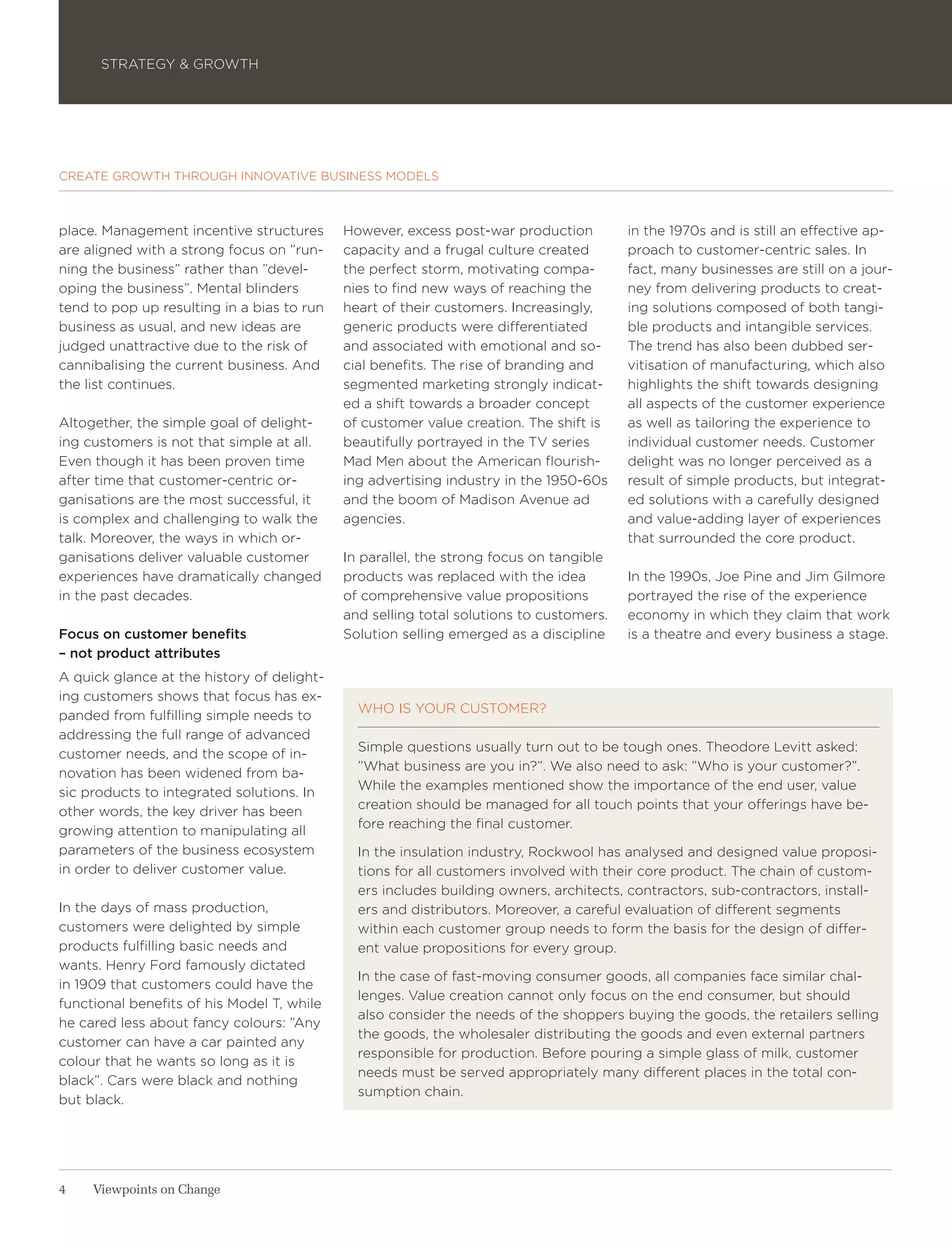 STRATEGY & GROWTH




CREATE GROWTH THROUGH INNOVATIVE BUSINESS MODELS



place. Management incentive structures      However, excess post-war production         in the 1970s and is still an effective ap-
are aligned with a strong focus on ”run-    capacity and a frugal culture created       proach to customer-centric sales. In
ning the business” rather than ”devel-      the perfect storm, motivating compa-        fact, many businesses are still on a jour-
oping the business”. Mental blinders        nies to find new ways of reaching the       ney from delivering products to creat-
tend to pop up resulting in a bias to run   heart of their customers. Increasingly,     ing solutions composed of both tangi-
business as usual, and new ideas are        generic products were differentiated        ble products and intangible services.
judged unattractive due to the risk of      and associated with emotional and so-       The trend has also been dubbed ser-
cannibalising the current business. And     cial benefits. The rise of branding and     vitisation of manufacturing, which also
the list continues.                         segmented marketing strongly indicat-       highlights the shift towards designing
                                            ed a shift towards a broader concept        all aspects of the customer experience
Altogether, the simple goal of delight-     of customer value creation. The shift is    as well as tailoring the experience to
ing customers is not that simple at all.    beautifully portrayed in the TV series      individual customer needs. Customer
Even though it has been proven time         Mad Men about the American flourish-        delight was no longer perceived as a
after time that customer-centric or-        ing advertising industry in the 1950-60s    result of simple products, but integrat-
ganisations are the most successful, it     and the boom of Madison Avenue ad           ed solutions with a carefully designed
is complex and challenging to walk the      agencies.                                   and value-adding layer of experiences
talk. Moreover, the ways in which or-                                                   that surrounded the core product.
ganisations deliver valuable customer       In parallel, the strong focus on tangible
experiences have dramatically changed       products was replaced with the idea         In the 1990s, Joe Pine and Jim Gilmore
in the past decades.                        of comprehensive value propositions         portrayed the rise of the experience
                                            and selling total solutions to customers.   economy in which they claim that work
Focus on customer benefits                  Solution selling emerged as a discipline    is a theatre and every business a stage.
– not product attributes
A quick glance at the history of delight-
ing customers shows that focus has ex-
                                              WHO IS YOUR CUSTOMER?
panded from fulfilling simple needs to
addressing the full range of advanced
                                              Simple questions usually turn out to be tough ones. Theodore Levitt asked:
customer needs, and the scope of in-
                                              ”What business are you in?”. We also need to ask: ”Who is your customer?”.
novation has been widened from ba-
                                              While the examples mentioned show the importance of the end user, value
sic products to integrated solutions. In
                                              creation should be managed for all touch points that your offerings have be-
other words, the key driver has been
                                              fore reaching the final customer.
growing attention to manipulating all
parameters of the business ecosystem          In the insulation industry, Rockwool has analysed and designed value proposi-
in order to deliver customer value.           tions for all customers involved with their core product. The chain of custom-
                                              ers includes building owners, architects, contractors, sub-contractors, install-
In the days of mass production,               ers and distributors. Moreover, a careful evaluation of different segments
customers were delighted by simple            within each customer group needs to form the basis for the design of differ-
products fulfilling basic needs and           ent value propositions for every group.
wants. Henry Ford famously dictated
                                              In the case of fast-moving consumer goods, all companies face similar chal-
in 1909 that customers could have the
                                              lenges. Value creation cannot only focus on the end consumer, but should
functional benefits of his Model T, while
                                              also consider the needs of the shoppers buying the goods, the retailers selling
he cared less about fancy colours: ”Any
                                              the goods, the wholesaler distributing the goods and even external partners
customer can have a car painted any
                                              responsible for production. Before pouring a simple glass of milk, customer
colour that he wants so long as it is
                                              needs must be served appropriately many different places in the total con-
black”. Cars were black and nothing
                                              sumption chain.
but black.




4    Viewpoints on Change
 