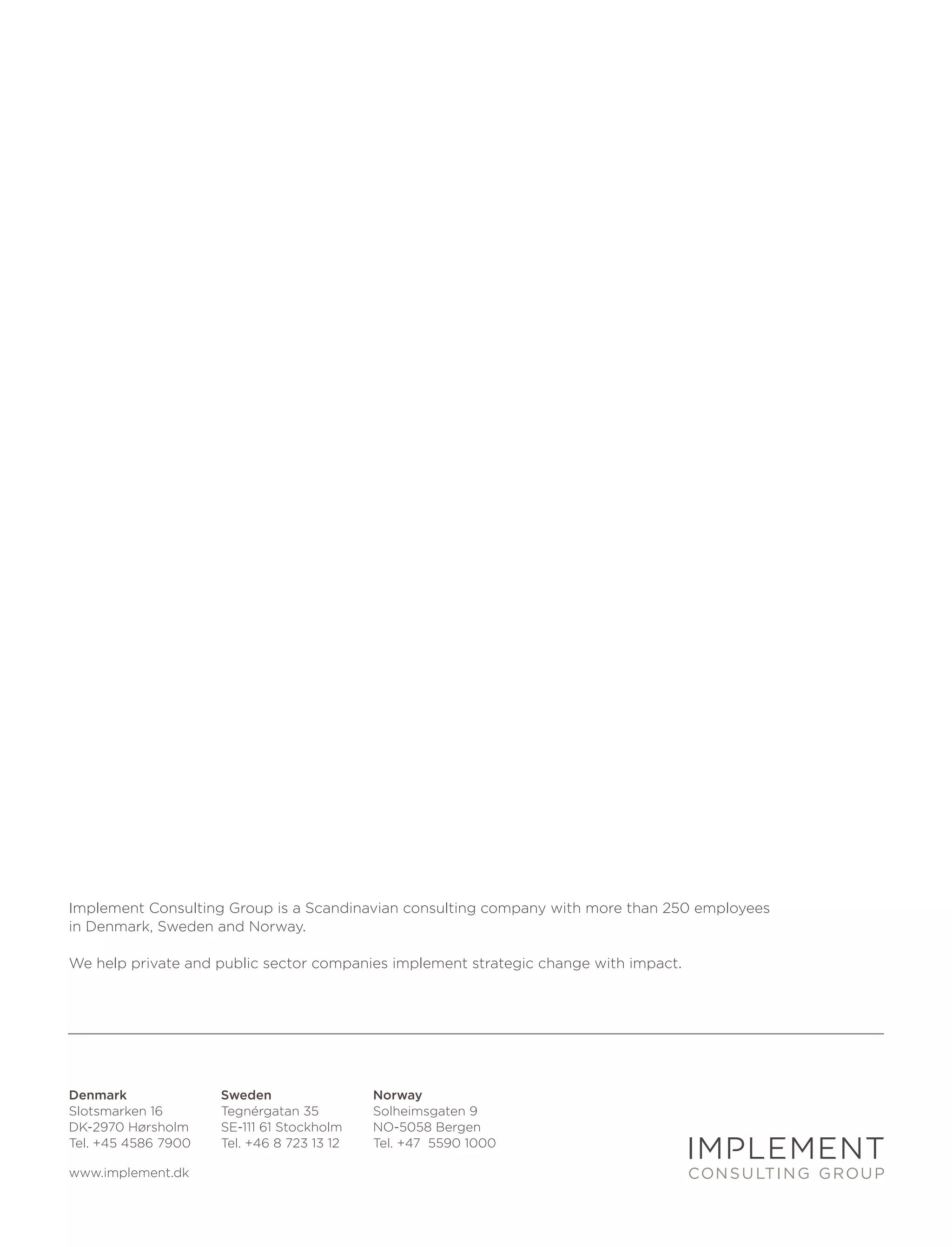 Implement Consulting Group is a Scandinavian consulting company with more than 250 employees
in Denmark, Sweden and Norway.

We help private and public sector companies implement strategic change with impact.




Denmark              Sweden                 Norway
Slotsmarken 16       Tegnérgatan 35         Solheimsgaten 9
DK-2970 Hørsholm     SE-111 61 Stockholm    NO-5058 Bergen
Tel. +45 4586 7900   Tel. +46 8 723 13 12   Tel. +47 5590 1000

www.implement.dk
 