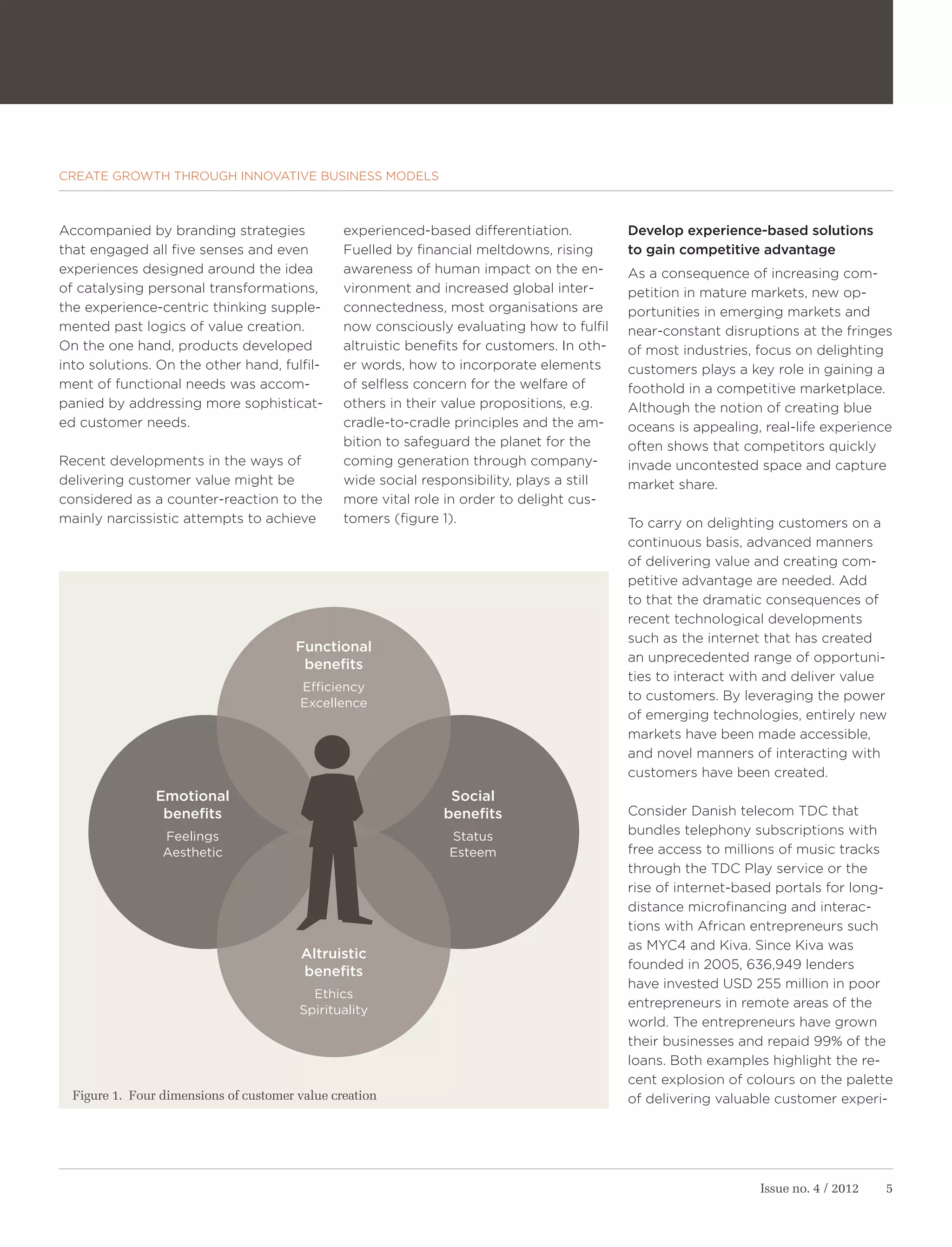 CREATE GROWTH THROUGH INNOVATIVE BUSINESS MODELS



Accompanied by branding strategies              experienced-based differentiation.           Develop experience-based solutions
that engaged all five senses and even           Fuelled by financial meltdowns, rising       to gain competitive advantage
experiences designed around the idea            awareness of human impact on the en-         As a consequence of increasing com-
of catalysing personal transformations,         vironment and increased global inter-        petition in mature markets, new op-
the experience-centric thinking supple-         connectedness, most organisations are        portunities in emerging markets and
mented past logics of value creation.           now consciously evaluating how to fulfil     near-constant disruptions at the fringes
On the one hand, products developed             altruistic benefits for customers. In oth-   of most industries, focus on delighting
into solutions. On the other hand, fulfil-      er words, how to incorporate elements        customers plays a key role in gaining a
ment of functional needs was accom-             of selfless concern for the welfare of       foothold in a competitive marketplace.
panied by addressing more sophisticat-          others in their value propositions, e.g.     Although the notion of creating blue
ed customer needs.                              cradle-to-cradle principles and the am-      oceans is appealing, real-life experience
                                                bition to safeguard the planet for the       often shows that competitors quickly
Recent developments in the ways of              coming generation through company-           invade uncontested space and capture
delivering customer value might be              wide social responsibility, plays a still    market share.
considered as a counter-reaction to the         more vital role in order to delight cus-
mainly narcissistic attempts to achieve         tomers (figure 1).                           To carry on delighting customers on a
                                                                                             continuous basis, advanced manners
                                                                                             of delivering value and creating com-
                                                                                             petitive advantage are needed. Add
                                                                                             to that the dramatic consequences of
                                                                                             recent technological developments
                                                                                             such as the internet that has created
                                        Functional
                                                                                             an unprecedented range of opportuni-
                                         benefits
                                                                                             ties to interact with and deliver value
                                        Efficiency
                                                                                             to customers. By leveraging the power
                                        Excellence
                                                                                             of emerging technologies, entirely new
                                                                                             markets have been made accessible,
                                                                                             and novel manners of interacting with
                                                                                             customers have been created.
                Emotional                                       Social
                 benefits                                      benefits                      Consider Danish telecom TDC that
                 Feelings                                       Status                       bundles telephony subscriptions with
                 Aesthetic                                      Esteem                       free access to millions of music tracks
                                                                                             through the TDC Play service or the
                                                                                             rise of internet-based portals for long-
                                                                                             distance microfinancing and interac-
                                                                                             tions with African entrepreneurs such
                                                                                             as MYC4 and Kiva. Since Kiva was
                                         Altruistic
                                                                                             founded in 2005, 636,949 lenders
                                         benefits
                                                                                             have invested USD 255 million in poor
                                          Ethics
                                                                                             entrepreneurs in remote areas of the
                                        Spirituality
                                                                                             world. The entrepreneurs have grown
                                                                                             their businesses and repaid 99% of the
                                                                                             loans. Both examples highlight the re-
                                                                                             cent explosion of colours on the palette
  Figure 1. Four dimensions of customer value creation                                       of delivering valuable customer experi-




                                                                                                                 Issue no. 4 / 2012   5
 