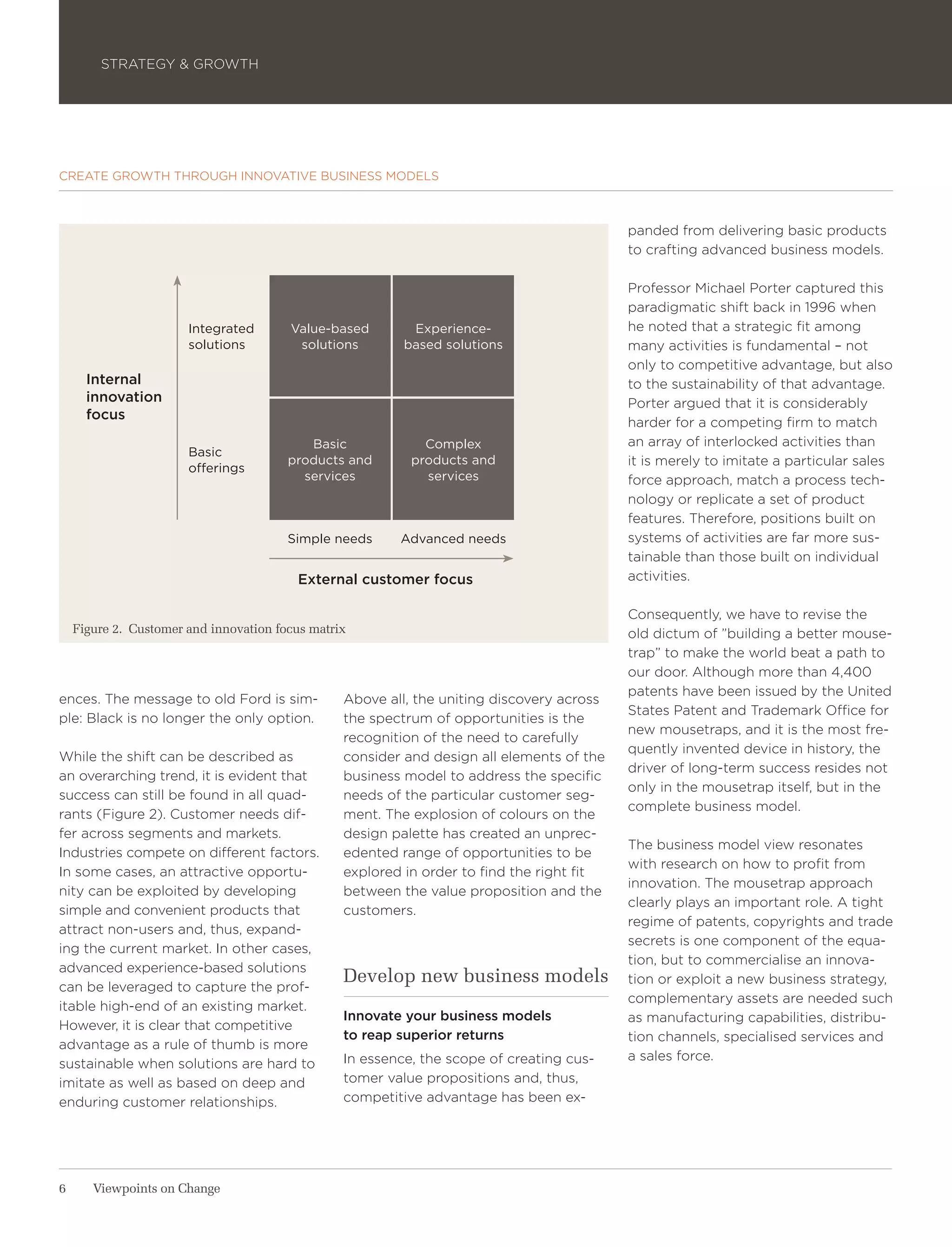 STRATEGY & GROWTH




CREATE GROWTH THROUGH INNOVATIVE BUSINESS MODELS



                                                                                           panded from delivering basic products
                                                                                           to crafting advanced business models.

                                                                                           Professor Michael Porter captured this
                                                                                           paradigmatic shift back in 1996 when
                       Integrated       Value-based        Experience-                     he noted that a strategic fit among
                       solutions         solutions        based solutions                  many activities is fundamental – not
                                                                                           only to competitive advantage, but also
      Internal                                                                             to the sustainability of that advantage.
      innovation                                                                           Porter argued that it is considerably
      focus
                                                                                           harder for a competing firm to match
                                           Basic             Complex                       an array of interlocked activities than
                       Basic
                                        products and       products and                    it is merely to imitate a particular sales
                       offerings
                                          services           services                      force approach, match a process tech-
                                                                                           nology or replicate a set of product
                                                                                           features. Therefore, positions built on
                                        Simple needs     Advanced needs                    systems of activities are far more sus-
                                                                                           tainable than those built on individual
                                         External customer focus                           activities.

                                                                                           Consequently, we have to revise the
    Figure 2. Customer and innovation focus matrix                                         old dictum of ”building a better mouse-
                                                                                           trap” to make the world beat a path to
                                                                                           our door. Although more than 4,400
                                                                                           patents have been issued by the United
ences. The message to old Ford is sim-           Above all, the uniting discovery across
                                                                                           States Patent and Trademark Office for
ple: Black is no longer the only option.         the spectrum of opportunities is the
                                                                                           new mousetraps, and it is the most fre-
                                                 recognition of the need to carefully
                                                                                           quently invented device in history, the
While the shift can be described as              consider and design all elements of the
                                                                                           driver of long-term success resides not
an overarching trend, it is evident that         business model to address the specific
                                                                                           only in the mousetrap itself, but in the
success can still be found in all quad-          needs of the particular customer seg-
                                                                                           complete business model.
rants (Figure 2). Customer needs dif-            ment. The explosion of colours on the
fer across segments and markets.                 design palette has created an unprec-
                                                                                           The business model view resonates
Industries compete on different factors.         edented range of opportunities to be
                                                                                           with research on how to profit from
In some cases, an attractive opportu-            explored in order to find the right fit
                                                                                           innovation. The mousetrap approach
nity can be exploited by developing              between the value proposition and the
                                                                                           clearly plays an important role. A tight
simple and convenient products that              customers.
                                                                                           regime of patents, copyrights and trade
attract non-users and, thus, expand-
                                                                                           secrets is one component of the equa-
ing the current market. In other cases,
                                                                                           tion, but to commercialise an innova-
advanced experience-based solutions
can be leveraged to capture the prof-
                                                 Develop new business models               tion or exploit a new business strategy,
                                                                                           complementary assets are needed such
itable high-end of an existing market.
                                                 Innovate your business models             as manufacturing capabilities, distribu-
However, it is clear that competitive
                                                 to reap superior returns                  tion channels, specialised services and
advantage as a rule of thumb is more
                                                 In essence, the scope of creating cus-    a sales force.
sustainable when solutions are hard to
imitate as well as based on deep and             tomer value propositions and, thus,
enduring customer relationships.                 competitive advantage has been ex-




6      Viewpoints on Change
 