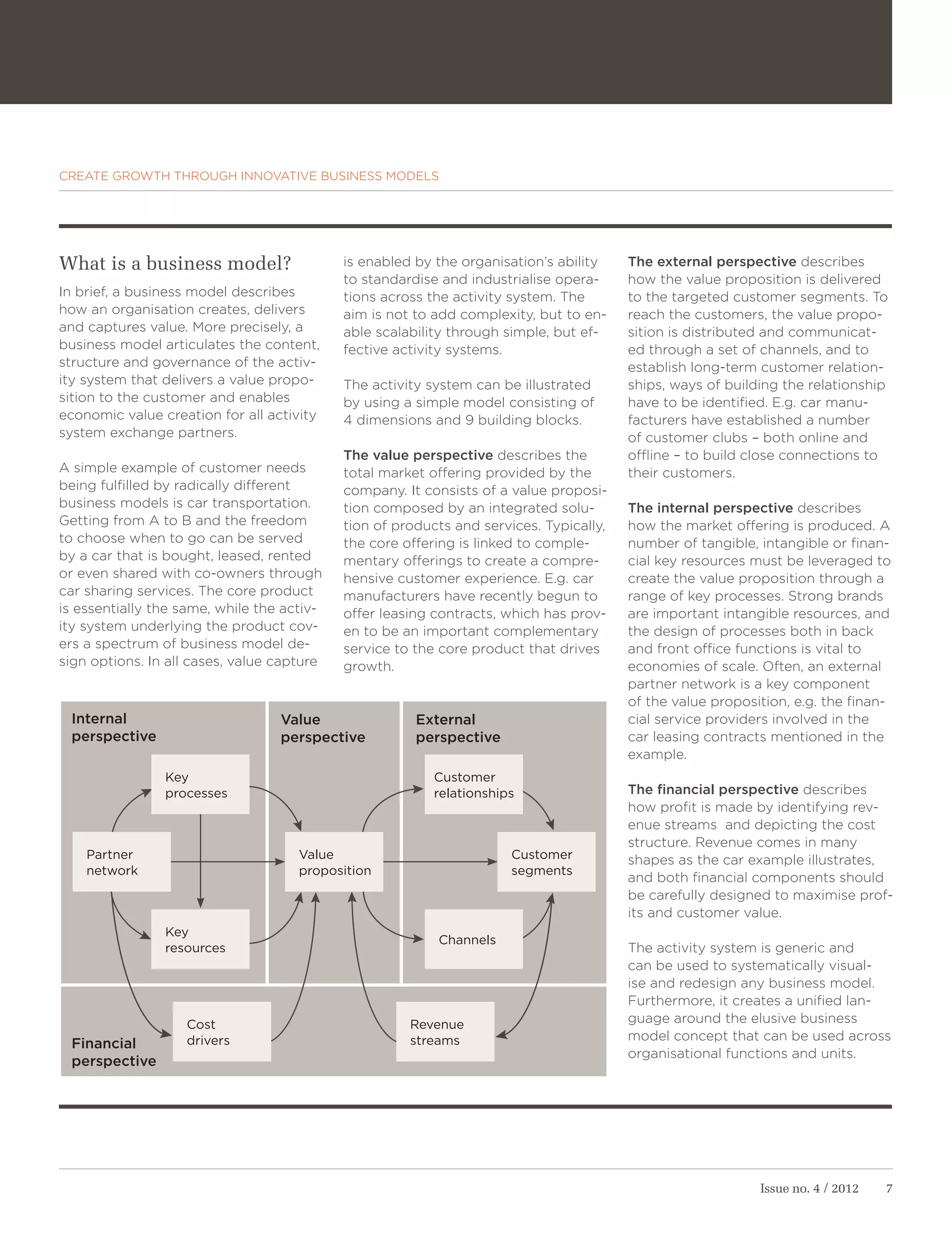 CREATE GROWTH THROUGH INNOVATIVE BUSINESS MODELS




What is a business model?                   is enabled by the organisation’s ability    The external perspective describes
                                            to standardise and industrialise opera-     how the value proposition is delivered
In brief, a business model describes        tions across the activity system. The       to the targeted customer segments. To
how an organisation creates, delivers       aim is not to add complexity, but to en-    reach the customers, the value propo-
and captures value. More precisely, a       able scalability through simple, but ef-    sition is distributed and communicat-
business model articulates the content,     fective activity systems.                   ed through a set of channels, and to
structure and governance of the activ-                                                  establish long-term customer relation-
ity system that delivers a value propo-     The activity system can be illustrated      ships, ways of building the relationship
sition to the customer and enables          by using a simple model consisting of       have to be identified. E.g. car manu-
economic value creation for all activity    4 dimensions and 9 building blocks.         facturers have established a number
system exchange partners.                                                               of customer clubs – both online and
                                            The value perspective describes the         offline – to build close connections to
A simple example of customer needs          total market offering provided by the       their customers.
being fulfilled by radically different      company. It consists of a value proposi-
business models is car transportation.      tion composed by an integrated solu-        The internal perspective describes
Getting from A to B and the freedom         tion of products and services. Typically,   how the market offering is produced. A
to choose when to go can be served          the core offering is linked to comple-      number of tangible, intangible or finan-
by a car that is bought, leased, rented     mentary offerings to create a compre-       cial key resources must be leveraged to
or even shared with co-owners through       hensive customer experience. E.g. car       create the value proposition through a
car sharing services. The core product      manufacturers have recently begun to        range of key processes. Strong brands
is essentially the same, while the activ-   offer leasing contracts, which has prov-    are important intangible resources, and
ity system underlying the product cov-      en to be an important complementary         the design of processes both in back
ers a spectrum of business model de-        service to the core product that drives     and front office functions is vital to
sign options. In all cases, value capture   growth.                                     economies of scale. Often, an external
                                                                                        partner network is a key component
                                                                                        of the value proposition, e.g. the finan-
 Internal                         Value                External                         cial service providers involved in the
 perspective                      perspective          perspective                      car leasing contracts mentioned in the
                                                                                        example.
                Key                                       Customer
                processes                                 relationships                 The financial perspective describes
                                                                                        how profit is made by identifying rev-
                                                                                        enue streams and depicting the cost
                                                                                        structure. Revenue comes in many
    Partner                          Value                            Customer          shapes as the car example illustrates,
    network                          proposition                      segments
                                                                                        and both financial components should
                                                                                        be carefully designed to maximise prof-
                                                                                        its and customer value.
                Key
                                                          Channels
                resources                                                               The activity system is generic and
                                                                                        can be used to systematically visual-
                                                                                        ise and redesign any business model.
                                                                                        Furthermore, it creates a unified lan-
                   Cost                               Revenue                           guage around the elusive business
                   drivers                            streams                           model concept that can be used across
 Financial
                                                                                        organisational functions and units.
 perspective




                                                                                                            Issue no. 4 / 2012   7
 