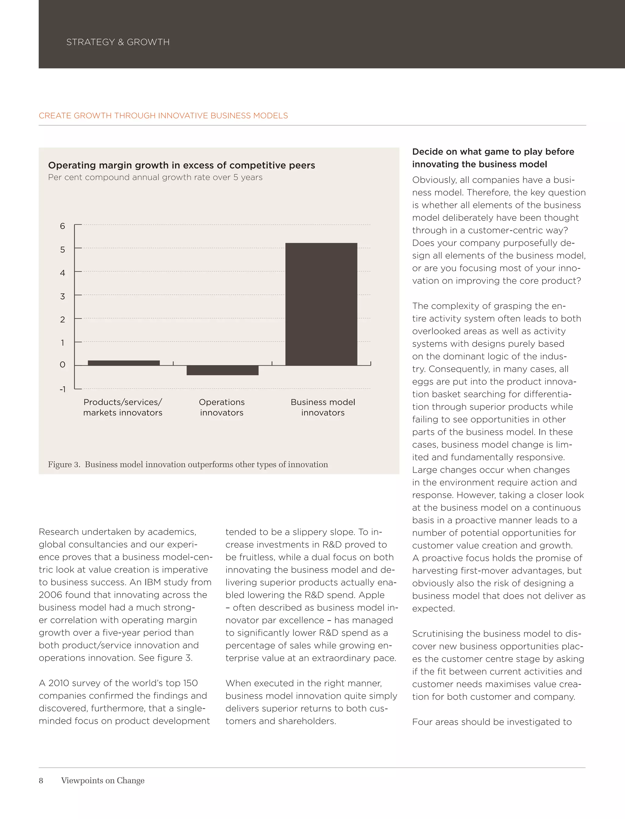 STRATEGY & GROWTH




CREATE GROWTH THROUGH INNOVATIVE BUSINESS MODELS



                                                                                             Decide on what game to play before
    Operating margin growth in excess of competitive peers                                   innovating the business model
    Per cent compound annual growth rate over 5 years                                        Obviously, all companies have a busi-
                                                                                             ness model. Therefore, the key question
                                                                                             is whether all elements of the business
                                                                                             model deliberately have been thought
       6
                                                                                             through in a customer-centric way?
                                                                                             Does your company purposefully de-
       5
                                                                                             sign all elements of the business model,
                                                                                             or are you focusing most of your inno-
       4
                                                                                             vation on improving the core product?
       3
                                                                                             The complexity of grasping the en-
       2                                                                                     tire activity system often leads to both
                                                                                             overlooked areas as well as activity
       1                                                                                     systems with designs purely based
                                                                                             on the dominant logic of the indus-
       0
                                                                                             try. Consequently, in many cases, all
                                                                                             eggs are put into the product innova-
      -1
                                                                                             tion basket searching for differentia-
             Products/services/            Operations              Business model
                                                                                             tion through superior products while
             markets innovators            innovators                innovators
                                                                                             failing to see opportunities in other
                                                                                             parts of the business model. In these
                                                                                             cases, business model change is lim-
                                                                                             ited and fundamentally responsive.
    Figure 3. Business model innovation outperforms other types of innovation
                                                                                             Large changes occur when changes
                                                                                             in the environment require action and
                                                                                             response. However, taking a closer look
                                                                                             at the business model on a continuous
                                                                                             basis in a proactive manner leads to a
Research undertaken by academics,                 tended to be a slippery slope. To in-      number of potential opportunities for
global consultancies and our experi-              crease investments in R&D proved to        customer value creation and growth.
ence proves that a business model-cen-            be fruitless, while a dual focus on both   A proactive focus holds the promise of
tric look at value creation is imperative         innovating the business model and de-      harvesting first-mover advantages, but
to business success. An IBM study from            livering superior products actually ena-   obviously also the risk of designing a
2006 found that innovating across the             bled lowering the R&D spend. Apple         business model that does not deliver as
business model had a much strong-                 – often described as business model in-    expected.
er correlation with operating margin              novator par excellence – has managed
growth over a five-year period than               to significantly lower R&D spend as a      Scrutinising the business model to dis-
both product/service innovation and               percentage of sales while growing en-      cover new business opportunities plac-
operations innovation. See figure 3.              terprise value at an extraordinary pace.   es the customer centre stage by asking
                                                                                             if the fit between current activities and
A 2010 survey of the world’s top 150              When executed in the right manner,         customer needs maximises value crea-
companies confirmed the findings and              business model innovation quite simply     tion for both customer and company.
discovered, furthermore, that a single-           delivers superior returns to both cus-
minded focus on product development               tomers and shareholders.                   Four areas should be investigated to




8      Viewpoints on Change
 