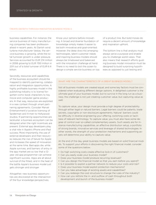 STRATEGY & GROWTH




CREATE GROWTH THROUGH INNOVATIVE BUSINESS MODELS



business capabilities. For instance, the      Know your options before innovat-          of a product line. But bold moves do
service business of many manufactur-          ing. A broad and diverse foundation of     require a decent amount of knowledge
ing companies has been profession-            knowledge simply makes it easier to        and inspiration upfront.
alised in recent years. At Danish wind        be both innovative and goal-oriented.
turbine manufacturer Vestas, the ser-         However, the deep dive into emerging       The bottom line is that analysis must
vice business is growing, while the to-       technologies, latent customer needs        always serve a purpose and enable
tal turnover growth is under pressure.        and inspiring business models should       you to challenge world views. That
Services accounted for EUR 214 million        always be timeboxed and balanced           also means that research efforts guid-
in 2006 growing to EUR 700 million in         with the innovation challenge at hand.     ing business model innovation must be
2011 out of a total turnover of EUR 6.4       There is no need to boil the ocean to      designed to build surprising hypoth-
billion.                                      design a simple service business on top    eses as opposed to just testing and

Secondly, resources and capabilities
of the business ecosystem should be
mapped to identify partnering, collabo-        WHAT ARE THE CHARACTERISTICS OF A GREAT BUSINESS MODEL?
ration and integration opportunities. A
highly profitable business model in the        Not all business models are created equal, and some key factors must be con-
publishing industry is to license for-         sidered when evaluating different design options. A delighted customer is the
gotten comic book characters to toy,           ultimate goal of your business model, but to survive in the long run as a busi-
movie and computer game produc-                ness, the challenge is not just creating customer value, but capturing value as
ers. In that way, resources are exploited      well.
in a new context through smart part-
nering agreements. Consider Marvel             To capture value, your design must provide a high degree of protectability
Entertainment’s lucrative licensing of         through either legal or natural barriers. Legal barriers could be patents, trade
Spiderman and X-men to Hollywood               secrets, copyrights or non-disclosure agreements. Natural barriers could
studios. If partnering opportunities are       be difficulty in reverse engineering your offering, switching costs or tacit-
lackluster, a business ecosystem can be        ness of relevant technology. To capture value, you must also have some de-
designed when the right incentives are         gree of control over so-called complementary assets. Such assets are for in-
present. External app developers play          stance manufacturing capabilities, an effective distribution setup, a portfolio
a vital role in Apple’s iPhone and iPad        of strong brands, innovative services and leverage of shared technologies. In
success. More importantly, the use of          other words, the strength of your protection mechanisms and supporting as-
external developers and their resourc-         sets will determine your ability to capture value.
es reduces the risk of failure for Apple
and increases the speed of innovation          At the end of the day, great business models are based on solid financial mod-
at the same time. Bad apps die, while          els. To support your efforts in discovering the right financial model, consider
Apple survives, and barriers of entry in       some of the questions below:
the app market are so low that a 12-           •	 Do high switching costs create effective lock-in of customers?
year old app programmer can achieve            •	 Can you easily scale your business model?
significant success. Apps are all about        •	 Does your business model produce recurring revenues?
survival of the fittest, and in the heat of    •	 Can you design the financial model so that you earn before you spend?
the battle Apple’s business model just         •	 Is it possible to exploit a partner network to reduce your costs and risk?
gets stronger and stronger.                    •	 Does your business model exploit protection mechanisms?
                                               •	 Can you take advantage of existing assets and capabilities?
Altogether, new business opportuni-            •	 Can you redesign the cost structure to change the rules of the industry?
ties are discovered at the intersection        •	 How can you rethink the in- and outflow of cash throughout both
of the four knowledge perspectives.               development and launch of the business model?




14   Viewpoints on Change
 