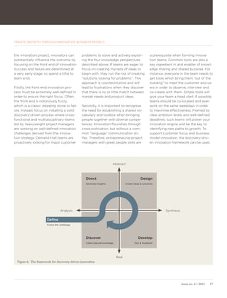 CREATE GROWTH THROUGH INNOVATIVE BUSINESS MODELS



the innovation project, innovators can         problems to solve and actively explor-                    a prerequisite when forming innova-
substantially influence the outcome by         ing the four knowledge perspectives                       tion teams. Common tools are also a
focusing on the front end of innovation.       described above. If teams are eager to                    key ingredient in and enabler of knowl-
Success and failure are determined at          focus on creating myriads of ideas to                     edge sharing and shared purpose. For
a very early stage, so spend a little to       begin with, they run the risk of creating                 instance, everyone in the team needs to
learn a lot.                                   ”solutions looking for problems”. This                    get tools which bring them ”out of the
                                               approach is counterintuitive and will                     building” to meet the customer and us-
Firstly, the front-end innovation pro-         lead to frustrations when they discover                   ers in order to observe, interview and
cess must be extremely well-defined in         that there is no or little match between                  co-create with them. Simple tools will
order to ensure the right focus. Often,        market needs and product ideas.                           give your team a head start. If possible,
the front end is notoriously fuzzy,                                                                      teams should be co-located and even
which is a classic stepping stone to fail-     Secondly, it is important to recognise                    work on the same weekdays in order
ure. Instead, focus on installing a solid      the need for establishing a shared vo-                    to maximise effectiveness. Framed by
discovery-driven process where cross-          cabulary and toolbox when bringing                        clear ambition levels and well-defined
functional and multidisciplinary teams         people together with diverse compe-                       deadlines, such teams will power your
led by heavyweight project managers            tences. Innovation flourishes through                     innovation engine and be the key to
are working on well-defined innovation         cross-pollination, but without a com-                     identifying new paths to growth. To
challenges derived from the innova-            mon ”language” communication sti-                         support customer focus and business
tion strategy. Demand that teams are           fles. Therefore, entrepreneurial project                  model innovation, the discovery-driv-
proactively looking for major customer         managers with great people skills are                     en innovation framework can be used.




                                                                         Abstract



                                                  Direct                                         Design
                                                  Generate insights                 Create ideas & solutions




                                 Analysis                                                                          Synthesis

                       Define
                       Frame the challenge




                                                  Discover                                     Develop
                                                  Collect data & knowledge                  Test & feedback




                                                                             Real
  Figure 8. The framework for discovery-driven innovation




                                                                                                                               Issue no. 4 / 2012   17
 