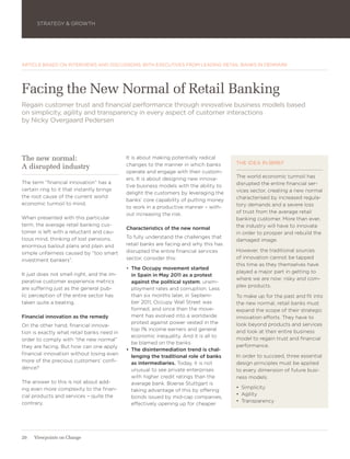 STRATEGY & GROWTH




ARTICLE BASED ON INTERVIEWS AND DISCUSSIONS WITH EXECUTIVES FROM LEADING RETAIL BANKS IN DENMARK




Facing the New Normal of Retail Banking
Regain customer trust and financial performance through innovative business models based
on simplicity, agility and transparency in every aspect of customer interactions
by Nicky Overgaard Pedersen




The new normal:                             It is about making potentially radical
                                            changes to the manner in which banks       THE IDEA IN BRIEF
A disrupted industry
                                            operate and engage with their custom-
                                            ers. It is about designing new innova-     The world economic turmoil has
The term “financial innovation” has a                                                  disrupted the entire financial ser-
                                            tive business models with the ability to
certain ring to it that instantly brings                                               vices sector, creating a new normal
                                            delight the customers by leveraging the
the root cause of the current world                                                    characterised by increased regula-
                                            banks’ core capability of putting money
economic turmoil to mind.                                                              tory demands and a severe loss
                                            to work in a productive manner – with-
                                            out increasing the risk.                   of trust from the average retail
When presented with this particular                                                    banking customer. More than ever,
term, the average retail banking cus-                                                  the industry will have to innovate
                                            Characteristics of the new normal
tomer is left with a reluctant and cau-                                                in order to prosper and rebuild the
tious mind, thinking of lost pensions,      To fully understand the challenges that
                                                                                       damaged image.
enormous bailout plans and plain and        retail banks are facing and why this has
                                            disrupted the entire financial services    However, the traditional sources
simple unfairness caused by “too smart
                                            sector, consider this:                     of innovation cannot be tapped
investment bankers”.
                                                                                       this time as they themselves have
                                            •	 The Occupy movement started
                                                                                       played a major part in getting to
It just does not smell right, and the im-      in Spain in May 2011 as a protest
                                                                                       where we are now: risky and com-
perative customer experience metrics           against the political system, unem-
                                                                                       plex products.
are suffering just as the general pub-         ployment rates and corruption. Less
lic perception of the entire sector has        than six months later, in Septem-       To make up for the past and fit into
taken quite a beating.                         ber 2011, Occupy Wall Street was        the new normal, retail banks must
                                               formed, and since then the move-        expand the scope of their strategic
Financial innovation as the remedy             ment has evolved into a worldwide       innovation efforts. They have to
                                               protest against power vested in the     look beyond products and services
On the other hand, financial innova-
                                               top 1% income earners and general       and look at their entire business
tion is exactly what retail banks need in
                                               economic inequality. And it is all to
order to comply with “the new normal”                                                  model to regain trust and financial
                                               be blamed on the banks.
they are facing. But how can one apply                                                 performance.
                                            •	 The disintermediation trend is chal-
financial innovation without losing even                                               In order to succeed, three essential
                                               lenging the traditional role of banks
more of the precious customers’ confi-         as intermediaries. Today, it is not     design principles must be applied
dence?                                         unusual to see private enterprises      to every dimension of future busi-
                                               with higher credit ratings than the     ness models:
The answer to this is not about add-           average bank. Boerse Stuttgart is
ing even more complexity to the finan-                                                 •	 Simplicity
                                               taking advantage of this by offering
cial products and services – quite the                                                 •	 Agility
                                               bonds issued by mid-cap companies,
contrary.                                                                              •	 Transparency
                                               effectively opening up for cheaper




20   Viewpoints on Change
 