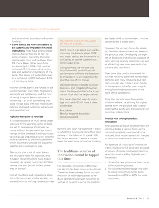 FACING THE NEW NORMAL OF RETAIL BANKING



   and alternative “business-to-business                                                 ers faster. And to some extent, this has
   funding”.                                  MANAGING THE CAPITAL COST                  proven to be a viable path.
•	 Some banks are now considered to           OF RISK IS CRUCIAL
   be systemically important financial                                                   However, the primary focus for strate-
   institutions. They have been catego-       Right now, it is all about survival by
                                                                                         gic business development has been on
   rised as being “too big to fail” by        trimming the balance sheet. ROE
                                                                                         the product side. Developing the right
   policy makers. Currently, the total        and credit ratings are imperative to
                                                                                         set of products and services capable of
   capital ratio must not be lower than       our ability to deliver superior cus-
                                                                                         both serving existing customers as well
   8%. Once Basel III has been fully          tomer experience.
                                                                                         as attracting new ones seemed to be
   implemented in 2014, that number
                                              Going forward, we will see that            the one and only truth.
   will reach 13-14% depending on the
                                              only those with a solid financial
   size and systemic importance of the
                                              performance will have the freedom          Over time, this product-oriented fo-
   bank. This alone will potentially lead
                                              to innovate: It is very expensive to       cus has not only spawned increasingly
   to a decrease in ROE between 4-5%
                                              play the role of first mover.              complex and risky products, but ironi-
   – if nothing is done.
                                                                                         cally enough also made it even harder
                                              Developing new products is a risky
                                                                                         to implement cost-effective straight-
In other words, banks are forced to act       business, and mitigating financial
                                                                                         through processing solutions in the
just to maintain their ROE. Regulatory        risk is the largest obstacle for inno-
                                                                                         back office operations.
demands are tightening, and the cost          vation – but also the largest driver.
of being a regular bank customer is
                                              The banks that find ways to man-           Truly, this depicts an unfavourable
increasing – all in all, something that
                                              age this catch-22 will have a clear        situation where the striving for higher
does not go easy with low market con-
                                              advantage.                                 profits from the product side is jeop-
fidence, changed customer behaviours
                                                                                         ardising the agility and transparency of
and expectations.                             Ken Adrian
                                                                                         customer interactions.
                                              Head of Segment Household
Fight for freedom to innovate                 Nordea Danmark
                                                                                         Reduce risk through product
As a consequence of ROE being under                                                      innovation
pressure in the years to come, all sails
                                                                                         Rest assured, product development will
are set to deleverage the books be-
                                            banking and cash management – areas          continue to be a central topic as the
cause without proper earnings, credit
                                            in which the customers bring their own       risk and complexity are bound to be
ratings will be lowered, funding of capi-
                                            money to the table, so to speak. Still,      reduced, thus requiring radical changes
tal will go up and products will become
                                            this is not enough. There is a strong        to products and product structures.
more expensive to the end customers,
                                            need for even more innovative thinking.
which essentially affects the customer
                                                                                         An example of this type of innovation
experience in a negative way.
                                                                                         is the changes to the price and product

The fact is that a lot of retail banks      The traditional sources of                   structure of home mortgage financing
                                            innovation cannot be tapped                  recently introduced by Nykredit and
are in urgent need for deposits, and
                                                                                         Totalkredit:
Amazon-like promotions have begun           this time
popping up, urging customers to “start                                                   1. Under the new price structure, prices
saving now and get an instant givea-        For decades, innovation in the finan-           differ according to risk.
way or bonus!”.                             cial sector has been more or less trivial.   2. For a combined mortgage, the loan-
                                            There has been a heavy focus on opti-           to-value ratio of SDOs has been
Not all countries and regulations allow     misation of internal processes to re-           lowered from 80% to 60% for retail
for such instruments to be applied, so      duce operating costs per customer as            customers.
instead focus is shifting towards private   well as to be able to serve the custom-




                                                                                                             Issue no. 4 / 2012   21
 