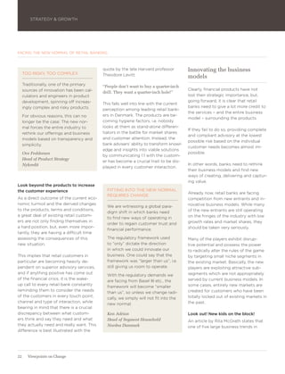 STRATEGY & GROWTH




FACING THE NEW NORMAL OF RETAIL BANKING



                                           quote by the late Harvard professor          Innovating the business
     TOO RISKY, TOO COMPLEX                Theodore Levitt:                             models
     Traditionally, one of the primary     “People don’t want to buy a quarter-inch
     sources of innovation has been cal-                                                Clearly, financial products have not
                                           drill. They want a quarter-inch hole!”
     culators and engineers in product                                                  lost their strategic importance, but,
     development, spinning off increas-                                                 going forward, it is clear that retail
                                           This falls well into line with the current
     ingly complex and risky products.                                                  banks need to give a lot more credit to
                                           perception among leading retail bank-
                                                                                        the services – and the entire business
     For obvious reasons, this can no      ers in Denmark. The products are be-
                                                                                        model – surrounding the products.
     longer be the case. The new nor-      coming hygiene factors, i.e. nobody
     mal forces the entire industry to     looks at them as stand-alone differen-
                                                                                        If they fail to do so, providing complete
     rethink our offerings and business    tiators in the battle for market shares
                                                                                        and compliant advisory at the lowest
     models based on transparency and      and customer attention. Instead, the
                                                                                        possible risk based on the individual
     simplicity.                           bank advisers’ ability to transform knowl-
                                                                                        customer needs becomes almost im-
                                           edge and insights into viable solutions
     Ove Feddersen                                                                      possible.
                                           by communicating 1:1 with the custom-
     Head of Product Strategy
                                           er has become a crucial trait to be dis-
     Nykredit                                                                           In other words, banks need to rethink
                                           played in every customer interaction.
                                                                                        their business models and find new
                                                                                        ways of creating, delivering and captur-
                                                                                        ing value.
Look beyond the products to increase
the customer experience                      FITTING INTO THE NEW NORMAL
                                                                                        Already now, retail banks are facing
                                             REQUIRES CHANGE
As a direct outcome of the current eco-                                                 competition from new entrants and in-
nomic turmoil and the derived changes                                                   novative business models. While many
                                             We are witnessing a global para-
to the products, terms and conditions,                                                  of the new entrants are still operating
                                             digm shift in which banks need
a great deal of existing retail custom-                                                 on the fringes of the industry with low
                                             to find new ways of operating in
ers are not only finding themselves in                                                  growth rates and market shares, they
                                             order to regain customer trust and
a hard position, but, even more impor-                                                  should be taken very seriously.
                                             financial performance.
tantly, they are having a difficult time
assessing the consequences of this           The regulatory framework used              Many of the players exhibit disrup-
new situation.                               to “only” dictate the direction            tive potential and possess the power
                                             in which we could innovate our             to radically alter the rules of the game
This implies that retail customers in        business. One could say that the           by targeting small niche segments in
particular are becoming heavily de-          framework was “larger than us”, i.e.       the existing market. Basically, the new
pendent on superior advisory services,       still giving us room to operate.           players are exploiting attractive sub-
and if anything positive has come out                                                   segments which are not appropriately
                                             With the regulatory demands we
of the financial crisis, it is the wake-                                                served by current business models. In
                                             are facing from Basel III etc., the
up call to every retail bank constantly                                                 some cases, entirely new markets are
                                             framework will become “smaller
reminding them to consider the needs                                                    created for customers who have been
                                             than us”, so unless we change radi-
of the customers in every touch point,                                                  totally locked out of existing markets in
                                             cally, we simply will not fit into the
channel and type of interaction, while                                                  the past.
                                             new normal.
bearing in mind that there is a crucial
discrepancy between what custom-             Ken Adrian                                 Look out! New kids on the block!
ers think and say they need and what         Head of Segment Household                  An article by Rita McGrath states that
they actually need and really want. This     Nordea Danmark                             one of five large business trends in
difference is best illustrated with the




22     Viewpoints on Change
 