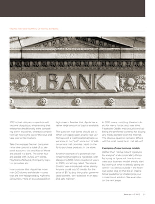FACING THE NEW NORMAL OF RETAIL BANKING




2012 is that oblique competition will     high streets. Besides that, Apple has a     In 2010, users could buy theatre tick-
become ubiquitous, emphasising that       rather large amount of capital available.   ets for Harry Potter, and, over time,
enterprises traditionally were compet-                                                Facebook Credits may actually end up
ing within industries, whereas competi-   The question that banks should ask is:      being the preferred currency for buying
tion can now come out of the blue and     When will Apple open a bank near us?        any media content over the Internet.
take over entire markets.                 Perhaps not a traditional retail bank as    The obvious question remains: Where
                                          we know it, but “just” some sort of add-    will the retail banks be in that set-up?
Take the average German consumer.         on service that provides credit on the
He or she controls a total of six de-     fly to purchase products in the store.      Examples of new business models
posit accounts, but only two of those
                                                                                      Rather than risking instant “paralysis
are placed in a bank. The other four      Another example of a potential chal-
                                                                                      by analysis” and complicating things
are placed with iTunes, DIY stores,       lenger to retail banks is Facebook with
                                                                                      by trying to figure out how to inno-
PlayStationNetwork, third party logis-    staggering 800 million registered users.
                                                                                      vate your business model, simply start
tics providers etc.                       In 2009, something called “Facebook
                                                                                      by looking at what is already going on
                                          Credits” was introduced rather silently.
                                                                                      within – as well as outside – the finan-
Now consider this: Apple has more         Anyone could buy 50 credits for the
                                                                                      cial sector and let that be an inspira-
than 200 stores worldwide – stores        price of $5 “to buy things (i.e. game-re-
                                                                                      tional guideline for challenging your
that are well-recognised by high-end      lated content) on Facebook in an easy
                                                                                      conventional wisdom. See examples
consumers. More or less all placed on     and safe manner”.
                                                                                      on the next page.




                                                                                                          Issue no. 4 / 2012   23
 