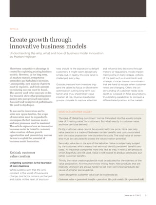 ARTICLE




Create growth through
innovative business models
Understanding the why, what and how of business model innovation
by Morten Hejlesen



Short-term competitive advantage is       ness should lie the aspiration to delight       and influence key decisions through
created by exploiting existing business   customers. It might seem deceptively            rhetoric or regulations. Inside impedi-
models. However, in the long term,        simple, but, in reality, this core tenet is     ments come in many shapes. Actions
all markets mature, competition           challenged every day.                           of the past such as investments and
intensifies and turbulence increases.                                                     strategic choices create commitments
Consequently, new sources of growth       Outside pressure from investors trig-           that are hard to escape when customer
must be explored, and fresh answers       gers the desire to focus on short-term          needs are changing. Often, the un-
to enduring success must be found.        optimisation putting long-term cus-             derstanding of customer needs lacks
The answer used to be innovate or die.    tomer and, thus, shareholder value              depth or is based on false assumptions,
But research shows that pouring more
                                          creation at risk. Diverse stakeholder           thus limiting capabilities to conquer a
money into pure product innovation
                                          groups compete to capture attention             differentiated position in the market-
does not lead to improved performance.
We need to dig deeper.

To succeed in innovation and to             WHAT IS CUSTOMER VALUE?
seize new oppor-tunities, the scope
of innovation must be expanded to
                                            The idea of ”delighting customers” can be translated into the equally simple
encompass the full business model,
                                            idea of ”creating value” for customers. But what exactly is customer value,
and new processes must be mastered.
                                            and how can it be defined?
This article explores how an innovative
business model is linked to customer        Firstly, customer value cannot be equated with low price. More precisely,
value creation, defines growth              value creation is a trade-off between certain benefits and costs associated
opportunities and presents key success      with the value proposition over its entire life cycle. The total value of owner-
factors to exploit the potential of         ship must be calculated to assess the value creation potential.
business model innovation.
                                            Secondly, value lies in the eye of the beholder. Value is subjectively judged
                                            by the customer, which means that we must identify perceived benefits and
                                            costs. All insurance companies know this fact as they, in reality, sell products
Rethink customer                            which, hopefully, are not used. Value is not related to product attributes, but
value creation                              rather customer benefits.

                                            Thirdly, the value creation potential must be adjusted for the riskiness of the
Delighting customers is the heartbeat       value proposition. All innovators know this by heart. New products that are
of every business                           relatively unknown are always harder to sell than well-known products be-
While pundits claim that the only           cause of a higher perceived risk.
constant in the world of business is
                                            Taken altogether, customer value can be expressed as:
change, one factor remains unchanged
and stable. At the heart of any busi-       Customer value = (perceived benefits – perceived life cycle costs) x (1 – perceived risk)




                                                                                                                Issue no. 4 / 2012      3
 