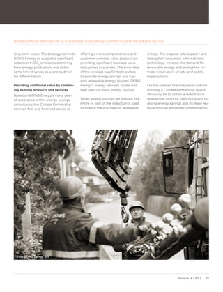 BUSINESS MODEL INNOVATION AS A RESPONSE TO INCREASED COMPETITION IN THE ENERGY SECTOR



long-term vision. The strategy commits   offering a more comprehensive and         energy. The purpose is to support and
DONG Energy to support a significant     customer-oriented value proposition       strengthen innovation within climate
reduction in CO2 emissions stemming      providing significant business value      technology, increase the demand for
from energy production, and at the       to business customers. The main idea      renewable energy and strengthen cli-
same time it serves as a strong driver   of the concept was for both parties       mate initiatives in private and public
for differentiation.                     to execute energy savings and sup-        organisations.
                                         port renewable energy sources. DONG
Providing additional value by combin-    Energy’s energy advisers locate and       For the partner, the motivation behind
ing existing products and services       help execute these energy savings.        entering a Climate Partnership would
Based on DONG Energy’s many years                                                  obviously be to obtain a reduction in
of experience within energy savings      When energy savings are realised, the     operational costs by identifying and re-
consultancy, the Climate Partnership     entire or part of the reduction is used   alising energy savings and increase rev-
concept first and foremost aimed at      to finance the purchase of renewable      enue through enhanced differentiation.




 Foto: DONG Energy A/S




                                                                                                       Issue no. 4 / 2012   31
 