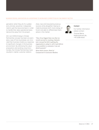 BUSINESS MODEL INNOVATION AS A RESPONSE TO INCREASED COMPETITION IN THE ENERGY SECTOR



ganisation when they all of a sudden      ships, new and long-lasting revenue
and untimely would be in desperate        sources while altogether helping to             Contact
need to get the resources back in order   make businesses both more energy ef-
                                                                                          For further information
to handle their daily operational tasks   ficient and able to differentiate them-
                                                                                          please contact:
taking time away from the project.        selves in the market.
                                                                                          Thomas Børve,
All in all, DONG Energy’s Climate                                                         tbj@implement.dk,
Partnership concept has been an exem-     ”One of my biggest fears was that we            +45 2338 0020
plary case of how businesses can inno-    would succeed in creating a fantastic
vate their business model as a response   new concept but fail in getting the
to significant changes in the business    organisation to adopt it, sell it and deliver
environment. By rethinking the value      it successfully to customers. I am not
proposition and working cross-func-       afraid anymore”
tionally, the Climate Partnerships have   Brian Hulvi Larsen, Head of
resulted in tighter customer relation-    Commercial & Consumer Markets




                                                                                                 Issue no. 4 / 2012   37
 