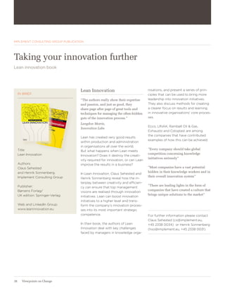 STRATEGY & GROWTH




IMPLEMENT CONSULTING GROUP PUBLICATION




Taking your innovation further
Lean innovation book




                                    Lean Innovation                             nisations, and present a series of prin-
     IN BRIEF                                                                   ciples that can be used to bring more
                                    ”The authors really show their expertise    leadership into innovation initiatives.
                                    and passion, and just as good, they         They also discuss methods for creating
                                    share page after page of great tools and    a clearer focus on results and learning
                                    techniques for managing the often-hidden    in innovative organisations’ core proces-
                                    guts of the innovation process.”            ses.
                                    Langdon Morris,
                                                                                Ecco, LINAK, Rambøll Oil & Gas,
                                    Innovation Labs
                                                                                Exhausto and Coloplast are among
                                                                                the companies that have contributed
                                    Lean has created very good results
                                                                                examples of how this can be achieved.
                                    within production and administration
                                    in organisations all over the world.
     Title:                                                                     ”Every company should take global
                                    But what happens when Lean meets
     Lean Innovation                                                            competition concerning knowledge
                                    Innovation? Does it destroy the creati-
                                                                                initiatives seriously”
                                    vity required for innovation, or can Lean
     Authors:                       improve the results in a business?
     Claus Sehested                                                             ”Most companies have a vast potential
     and Henrik Sonnenberg,                                                     hidden in their knowledge workers and in
                                    In Lean Innovation, Claus Sehested and
     Implement Consulting Group                                                 their overall innovation system”
                                    Henrik Sonnenberg reveal how the in-
                                    terplay between creativity and efficien-
     Publisher:                                                                 ”There are leading lights in the form of
                                    cy can ensure that top management
     Børsens Forlag/                                                            companies that have created a culture that
                                    visions are realised through innovation
     UK edition: Springer-Verlag                                                brings unique solutions to the market”
                                    initiatives. Lean can boost innovation
                                    initiatives to a higher level and trans-
     Web and LinkedIn Group:        form the company’s innovation proces-
     www.leaninnovation.eu          ses into its most important strategic
                                    competence.                                 For further information please contact
                                                                                Claus Sehested (cs@implement.eu,
                                    In their book, the authors of Lean          +45 2338 0034) or Henrik Sonnenberg
                                    Innovation deal with key challenges         (hso@implement.eu, +45 2338 0031)
                                    faced by managers in knowledge orga-




38     Viewpoints on Change
 