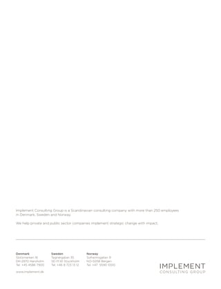 Implement Consulting Group is a Scandinavian consulting company with more than 250 employees
in Denmark, Sweden and Norway.

We help private and public sector companies implement strategic change with impact.




Denmark              Sweden                 Norway
Slotsmarken 16       Tegnérgatan 35         Solheimsgaten 9
DK-2970 Hørsholm     SE-111 61 Stockholm    NO-5058 Bergen
Tel. +45 4586 7900   Tel. +46 8 723 13 12   Tel. +47 5590 1000

www.implement.dk
 