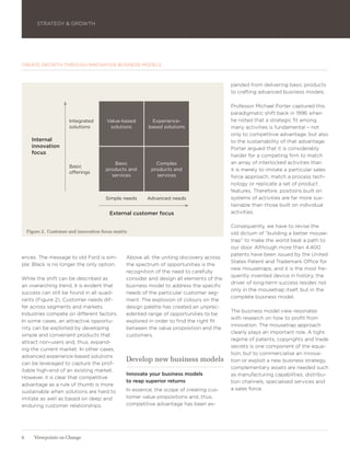 STRATEGY & GROWTH




CREATE GROWTH THROUGH INNOVATIVE BUSINESS MODELS



                                                                                           panded from delivering basic products
                                                                                           to crafting advanced business models.

                                                                                           Professor Michael Porter captured this
                                                                                           paradigmatic shift back in 1996 when
                       Integrated       Value-based        Experience-                     he noted that a strategic fit among
                       solutions         solutions        based solutions                  many activities is fundamental – not
                                                                                           only to competitive advantage, but also
      Internal                                                                             to the sustainability of that advantage.
      innovation                                                                           Porter argued that it is considerably
      focus
                                                                                           harder for a competing firm to match
                                           Basic             Complex                       an array of interlocked activities than
                       Basic
                                        products and       products and                    it is merely to imitate a particular sales
                       offerings
                                          services           services                      force approach, match a process tech-
                                                                                           nology or replicate a set of product
                                                                                           features. Therefore, positions built on
                                        Simple needs     Advanced needs                    systems of activities are far more sus-
                                                                                           tainable than those built on individual
                                         External customer focus                           activities.

                                                                                           Consequently, we have to revise the
    Figure 2. Customer and innovation focus matrix                                         old dictum of ”building a better mouse-
                                                                                           trap” to make the world beat a path to
                                                                                           our door. Although more than 4,400
                                                                                           patents have been issued by the United
ences. The message to old Ford is sim-           Above all, the uniting discovery across
                                                                                           States Patent and Trademark Office for
ple: Black is no longer the only option.         the spectrum of opportunities is the
                                                                                           new mousetraps, and it is the most fre-
                                                 recognition of the need to carefully
                                                                                           quently invented device in history, the
While the shift can be described as              consider and design all elements of the
                                                                                           driver of long-term success resides not
an overarching trend, it is evident that         business model to address the specific
                                                                                           only in the mousetrap itself, but in the
success can still be found in all quad-          needs of the particular customer seg-
                                                                                           complete business model.
rants (Figure 2). Customer needs dif-            ment. The explosion of colours on the
fer across segments and markets.                 design palette has created an unprec-
                                                                                           The business model view resonates
Industries compete on different factors.         edented range of opportunities to be
                                                                                           with research on how to profit from
In some cases, an attractive opportu-            explored in order to find the right fit
                                                                                           innovation. The mousetrap approach
nity can be exploited by developing              between the value proposition and the
                                                                                           clearly plays an important role. A tight
simple and convenient products that              customers.
                                                                                           regime of patents, copyrights and trade
attract non-users and, thus, expand-
                                                                                           secrets is one component of the equa-
ing the current market. In other cases,
                                                                                           tion, but to commercialise an innova-
advanced experience-based solutions
can be leveraged to capture the prof-
                                                 Develop new business models               tion or exploit a new business strategy,
                                                                                           complementary assets are needed such
itable high-end of an existing market.
                                                 Innovate your business models             as manufacturing capabilities, distribu-
However, it is clear that competitive
                                                 to reap superior returns                  tion channels, specialised services and
advantage as a rule of thumb is more
                                                 In essence, the scope of creating cus-    a sales force.
sustainable when solutions are hard to
imitate as well as based on deep and             tomer value propositions and, thus,
enduring customer relationships.                 competitive advantage has been ex-




6      Viewpoints on Change
 