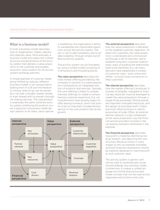 CREATE GROWTH THROUGH INNOVATIVE BUSINESS MODELS




What is a business model?                   is enabled by the organisation’s ability    The external perspective describes
                                            to standardise and industrialise opera-     how the value proposition is delivered
In brief, a business model describes        tions across the activity system. The       to the targeted customer segments. To
how an organisation creates, delivers       aim is not to add complexity, but to en-    reach the customers, the value propo-
and captures value. More precisely, a       able scalability through simple, but ef-    sition is distributed and communicat-
business model articulates the content,     fective activity systems.                   ed through a set of channels, and to
structure and governance of the activ-                                                  establish long-term customer relation-
ity system that delivers a value propo-     The activity system can be illustrated      ships, ways of building the relationship
sition to the customer and enables          by using a simple model consisting of       have to be identified. E.g. car manu-
economic value creation for all activity    4 dimensions and 9 building blocks.         facturers have established a number
system exchange partners.                                                               of customer clubs – both online and
                                            The value perspective describes the         offline – to build close connections to
A simple example of customer needs          total market offering provided by the       their customers.
being fulfilled by radically different      company. It consists of a value proposi-
business models is car transportation.      tion composed by an integrated solu-        The internal perspective describes
Getting from A to B and the freedom         tion of products and services. Typically,   how the market offering is produced. A
to choose when to go can be served          the core offering is linked to comple-      number of tangible, intangible or finan-
by a car that is bought, leased, rented     mentary offerings to create a compre-       cial key resources must be leveraged to
or even shared with co-owners through       hensive customer experience. E.g. car       create the value proposition through a
car sharing services. The core product      manufacturers have recently begun to        range of key processes. Strong brands
is essentially the same, while the activ-   offer leasing contracts, which has prov-    are important intangible resources, and
ity system underlying the product cov-      en to be an important complementary         the design of processes both in back
ers a spectrum of business model de-        service to the core product that drives     and front office functions is vital to
sign options. In all cases, value capture   growth.                                     economies of scale. Often, an external
                                                                                        partner network is a key component
                                                                                        of the value proposition, e.g. the finan-
 Internal                         Value                External                         cial service providers involved in the
 perspective                      perspective          perspective                      car leasing contracts mentioned in the
                                                                                        example.
                Key                                       Customer
                processes                                 relationships                 The financial perspective describes
                                                                                        how profit is made by identifying rev-
                                                                                        enue streams and depicting the cost
                                                                                        structure. Revenue comes in many
    Partner                          Value                            Customer          shapes as the car example illustrates,
    network                          proposition                      segments
                                                                                        and both financial components should
                                                                                        be carefully designed to maximise prof-
                                                                                        its and customer value.
                Key
                                                          Channels
                resources                                                               The activity system is generic and
                                                                                        can be used to systematically visual-
                                                                                        ise and redesign any business model.
                                                                                        Furthermore, it creates a unified lan-
                   Cost                               Revenue                           guage around the elusive business
                   drivers                            streams                           model concept that can be used across
 Financial
                                                                                        organisational functions and units.
 perspective




                                                                                                            Issue no. 4 / 2012   7
 