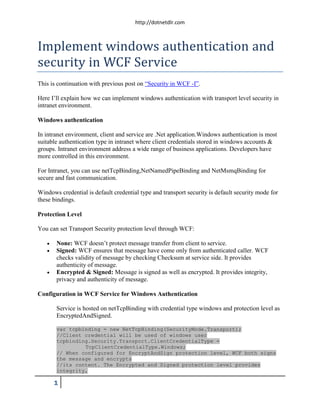 http://dotnetdlr.com



Implement windows authentication and
security in WCF Service
This is continuation with previous post on “Security in WCF -I”.

Here I’ll explain how we can implement windows authentication with transport level security in
intranet environment.

Windows authentication

In intranet environment, client and service are .Net application.Windows authentication is most
suitable authentication type in intranet where client credentials stored in windows accounts &
groups. Intranet environment address a wide range of business applications. Developers have
more controlled in this environment.

For Intranet, you can use netTcpBinding,NetNamedPipeBinding and NetMsmqBinding for
secure and fast communication.

Windows credential is default credential type and transport security is default security mode for
these bindings.

Protection Level

You can set Transport Security protection level through WCF:

      None: WCF doesn’t protect message transfer from client to service.
      Signed: WCF ensures that message have come only from authenticated caller. WCF
       checks validity of message by checking Checksum at service side. It provides
       authenticity of message.
      Encrypted & Signed: Message is signed as well as encrypted. It provides integrity,
       privacy and authenticity of message.

Configuration in WCF Service for Windows Authentication

       Service is hosted on netTcpBinding with credential type windows and protection level as
       EncryptedAndSigned.

       var tcpbinding = new NetTcpBinding(SecurityMode.Transport);
       //Client credential will be used of windows user
       tcpbinding.Security.Transport.ClientCredentialType =
                TcpClientCredentialType.Windows;
       // When configured for EncryptAndSign protection level, WCF both signs
       the message and encrypts
       //its content. The Encrypted and Signed protection level provides
       integrity,

       1
 