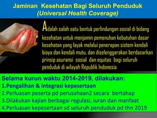 Jaminan Kesehatan Bagi Seluruh Penduduk
(Universal Health Coverage)

Adalah salah satu bentuk perlindungan sosial di bidang
kesehatan untuk menjamin pemenuhan kebutuhan dasar
kesehatan yang layak melalui penerapan sistem kendali
biaya dan kendali mutu, dan diselenggarakan berdasarkan
prinsip asuransi sosial dan equitas bagi seluruh
penduduk di wilayah Republik Indonesia
Selama kurun waktu 2014-2019, dilakukan:
1.Pengalihan & integrasi kepesertaan
2.Perluasan peserta pd perusahaan2 secara bertahap
3.Dilakukan kajian berbagai regulasi, iuran dan manfaat
4.Perluasan kepesertaan sd seluruh penduduk pd thn 2019

 