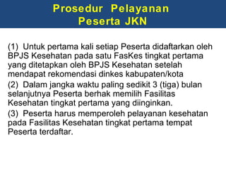 Prosedur Pelayanan
Peserta JKN
(1) Untuk pertama kali setiap Peserta didaftarkan oleh
BPJS Kesehatan pada satu FasKes tingkat pertama
yang ditetapkan oleh BPJS Kesehatan setelah
mendapat rekomendasi dinkes kabupaten/kota
(2) Dalam jangka waktu paling sedikit 3 (tiga) bulan
selanjutnya Peserta berhak memilih Fasilitas
Kesehatan tingkat pertama yang diinginkan.
(3) Peserta harus memperoleh pelayanan kesehatan
pada Fasilitas Kesehatan tingkat pertama tempat
Peserta terdaftar.

 