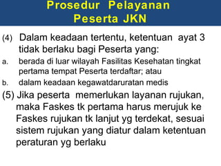 Prosedur Pelayanan
Peserta JKN
(4) Dalam keadaan tertentu, ketentuan ayat 3

tidak berlaku bagi Peserta yang:
a.
b.

berada di luar wilayah Fasilitas Kesehatan tingkat
pertama tempat Peserta terdaftar; atau
dalam keadaan kegawatdaruratan medis

(5) Jika peserta memerlukan layanan rujukan,
maka Faskes tk pertama harus merujuk ke
Faskes rujukan tk lanjut yg terdekat, sesuai
sistem rujukan yang diatur dalam ketentuan
peraturan yg berlaku

 