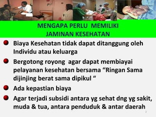 MENGAPA PERLU MEMILIKI
JAMINAN KESEHATAN
Biaya Kesehatan tidak dapat ditanggung oleh
Individu atau keluarga
Bergotong royong agar dapat membiayai
pelayanan kesehatan bersama “Ringan Sama
dijinjing berat sama dipikul “
Ada kepastian biaya
Agar terjadi subsidi antara yg sehat dng yg sakit,
muda & tua, antara penduduk & antar daerah
2

 
