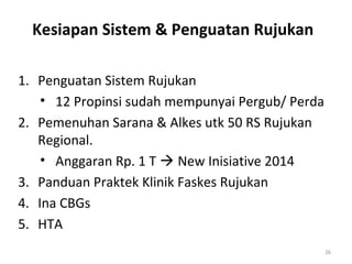 Kesiapan Sistem & Penguatan Rujukan
1. Penguatan Sistem Rujukan
• 12 Propinsi sudah mempunyai Pergub/ Perda
2. Pemenuhan Sarana & Alkes utk 50 RS Rujukan
Regional.
• Anggaran Rp. 1 T  New Inisiative 2014
3. Panduan Praktek Klinik Faskes Rujukan
4. Ina CBGs
5. HTA
26

 