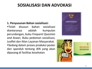 SOSIALISASI DAN ADVOKASI

1. Penyusunan Bahan sosialisasi:
•Telah disusun bahan sosialisasi
diantaranya
adalah
kumpulan
perundangan, buku Frequent Question
and Aswer, Buku pedoman sosialisasi,
Leaflet dan Iklan Layanan Masyarakat.
•Sedang dalam proses produksi poster
dan spanduk tentang JKN yang akan
dipasang di fasilitas kesehatan

28

 