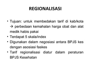 REGIONALISASI
• Tujuan: untuk membedakan tarif di kab/kota
 perbedaan kemahalan harga obat dan alat
medik habis pakai
• Terdapat 5 skala/index
• Digunakan dalam negosiasi antara BPJS kes
dengan asosiasi faskes
• Tarif regionalisasi diatur dalam peraturan
BPJS Kesehatan

 
