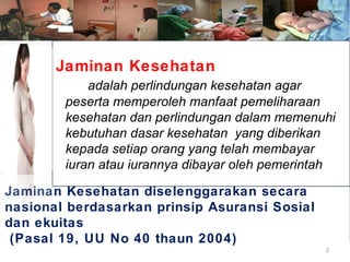 Jaminan Kesehatan
adalah perlindungan kesehatan agar
peserta memperoleh manfaat pemeliharaan
kesehatan dan perlindungan dalam memenuhi
kebutuhan dasar kesehatan yang diberikan
kepada setiap orang yang telah membayar
iuran atau iurannya dibayar oleh pemerintah
Jaminan Kesehatan diselenggarakan secara
nasional berdasarkan prinsip Asuransi Sosial
dan ekuitas
(Pasal 19, UU No 40 thaun 2004)
2

 