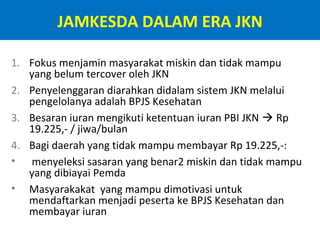 JAMKESDA DALAM ERA JKN
1. Fokus menjamin masyarakat miskin dan tidak mampu
yang belum tercover oleh JKN
2. Penyelenggaran diarahkan didalam sistem JKN melalui
pengelolanya adalah BPJS Kesehatan
3. Besaran iuran mengikuti ketentuan iuran PBI JKN  Rp
19.225,- / jiwa/bulan
4. Bagi daerah yang tidak mampu membayar Rp 19.225,-:
• menyeleksi sasaran yang benar2 miskin dan tidak mampu
yang dibiayai Pemda
• Masyarakakat yang mampu dimotivasi untuk
mendaftarkan menjadi peserta ke BPJS Kesehatan dan
membayar iuran

 