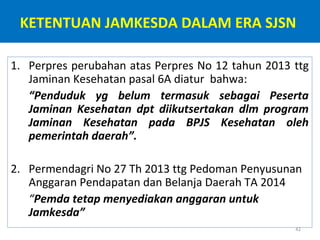 KETENTUAN JAMKESDA DALAM ERA SJSN
1. Perpres perubahan atas Perpres No 12 tahun 2013 ttg
Jaminan Kesehatan pasal 6A diatur bahwa:
“Penduduk yg belum termasuk sebagai Peserta
Jaminan Kesehatan dpt diikutsertakan dlm program
Jaminan Kesehatan pada BPJS Kesehatan oleh
pemerintah daerah”.
2. Permendagri No 27 Th 2013 ttg Pedoman Penyusunan
Anggaran Pendapatan dan Belanja Daerah TA 2014
“Pemda tetap menyediakan anggaran untuk
Jamkesda”
42

 