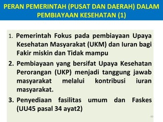 PERAN PEMERINTAH (PUSAT DAN DAERAH) DALAM
PEMBIAYAAN KESEHATAN (1)
1. Pemerintah Fokus pada pembiayaan Upaya

Kesehatan Masyarakat (UKM) dan Iuran bagi
Fakir miskin dan Tidak mampu
2. Pembiayaan yang bersifat Upaya Kesehatan
Perorangan (UKP) menjadi tanggung jawab
masyarakat melalui kontribusi iuran
masyarakat.
3. Penyediaan fasilitas umum dan Faskes
(UU45 pasal 34 ayat2)
43

 