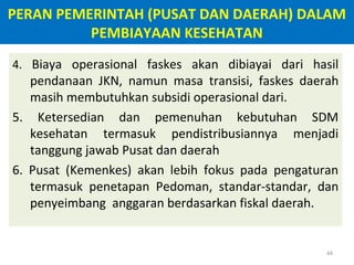 PERAN PEMERINTAH (PUSAT DAN DAERAH) DALAM
PEMBIAYAAN KESEHATAN
4. Biaya operasional faskes akan dibiayai dari hasil

pendanaan JKN, namun masa transisi, faskes daerah
masih membutuhkan subsidi operasional dari.
5. Ketersedian dan pemenuhan kebutuhan SDM
kesehatan termasuk pendistribusiannya menjadi
tanggung jawab Pusat dan daerah
6. Pusat (Kemenkes) akan lebih fokus pada pengaturan
termasuk penetapan Pedoman, standar-standar, dan
penyeimbang anggaran berdasarkan fiskal daerah.

44

 