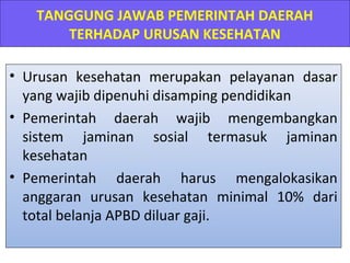 TANGGUNG JAWAB PEMERINTAH DAERAH
TERHADAP URUSAN KESEHATAN
• Urusan kesehatan merupakan pelayanan dasar
yang wajib dipenuhi disamping pendidikan
• Pemerintah daerah wajib mengembangkan
sistem jaminan sosial termasuk jaminan
kesehatan
• Pemerintah daerah harus mengalokasikan
anggaran urusan kesehatan minimal 10% dari
total belanja APBD diluar gaji.

 