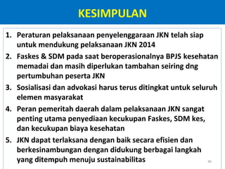 KESIMPULAN
1. Peraturan pelaksanaan penyelenggaraan JKN telah siap
untuk mendukung pelaksanaan JKN 2014
2. Faskes & SDM pada saat beroperasionalnya BPJS kesehatan
memadai dan masih diperlukan tambahan seiring dng
pertumbuhan peserta JKN
3. Sosialisasi dan advokasi harus terus ditingkat untuk seluruh
elemen masyarakat
4. Peran pemeritah daerah dalam pelaksanaan JKN sangat
penting utama penyediaan kecukupan Faskes, SDM kes,
dan kecukupan biaya kesehatan
5. JKN dapat terlaksana dengan baik secara efisien dan
berkesinambungan dengan didukung berbagai langkah
yang ditempuh menuju sustainabilitas
46

 