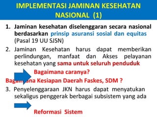 IMPLEMENTASI JAMINAN KESEHATAN
NASIONAL (1)
1. Jaminan kesehatan diselenggaran secara nasional
berdasarkan prinsip asuransi sosial dan equitas
(Pasal 19 UU SJSN)
2. Jaminan Kesehatan harus dapat memberikan
perlindungan, manfaat dan Akses pelayanan
kesehatan yang sama untuk seluruh penduduk
Bagaimana caranya?
Bagaimana Kesiapan Daerah Faskes, SDM ?
3. Penyelenggaraan JKN harus dapat menyatukan
sekaligus penggerak berbagai subsistem yang ada
Reformasi Sistem

 