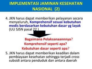 IMPLEMENTASI JAMINAN KESEHATAN
NASIONAL (2)
4. JKN harus dapat memberikan pelayanan secara
menyeluruh, Komprehensif sesuai kebutuhan
medis berdasarkan kebutuhan dasar yg layak
(UU SJSN pasal 22 )
Bagaimana Pelaksanaannnya?
Komprehensif seperti apa?
Kebutuhan dasar seperti apa?
5. JKN harus dapat memberikan keadilan dalam
pembiayaan kesehatan sehingga terjadi cross
subsidi antara penduduk dan antara daerah

 
