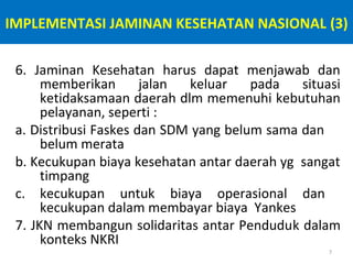 IMPLEMENTASI JAMINAN KESEHATAN NASIONAL (3)
6. Jaminan Kesehatan harus dapat menjawab dan
memberikan
jalan
keluar
pada
situasi
ketidaksamaan daerah dlm memenuhi kebutuhan
pelayanan, seperti :
a. Distribusi Faskes dan SDM yang belum sama dan
belum merata
b. Kecukupan biaya kesehatan antar daerah yg sangat
timpang
c. kecukupan untuk biaya operasional dan
kecukupan dalam membayar biaya Yankes
7. JKN membangun solidaritas antar Penduduk dalam
konteks NKRI
7

 