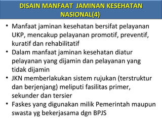 DISAIN MANFAAT JAMINAN KESEHATAN
NASIONAL(4)
• Manfaat jaminan kesehatan bersifat pelayanan
UKP, mencakup pelayanan promotif, preventif,
kuratif dan rehabilitatif
• Dalam manfaat jaminan kesehatan diatur
pelayanan yang dijamin dan pelayanan yang
tidak dijamin
• JKN memberlakukan sistem rujukan (terstruktur
dan berjenjang) meliputi fasilitas primer,
sekunder dan tersier
• Faskes yang digunakan milik Pemerintah maupun
swasta yg bekerjasama dgn BPJS

 