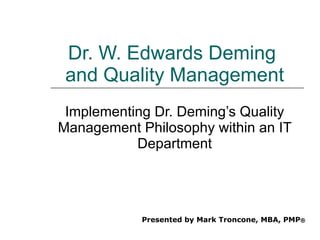 Dr. W. Edwards Deming  and Quality Management Implementing Dr. Deming’s Quality Management Philosophy within an IT Department Presented by Mark Troncone, MBA, PMP ® 