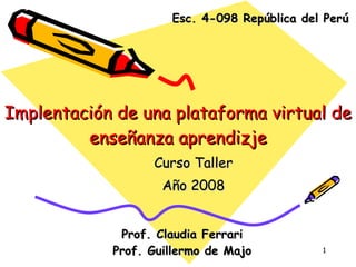 Implentación de una plataforma virtual de enseñanza aprendizje Curso Taller Año 2008 Prof. Claudia Ferrari Prof. Guillermo de Majo Esc. 4-098 República del Perú 