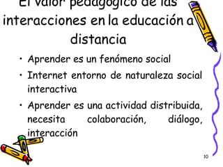 El valor pedagógico de las interacciones en la educación a distancia Aprender es un fenómeno social Internet entorno de naturaleza social interactiva Aprender es una actividad distribuida, necesita colaboración, diálogo, interacción 